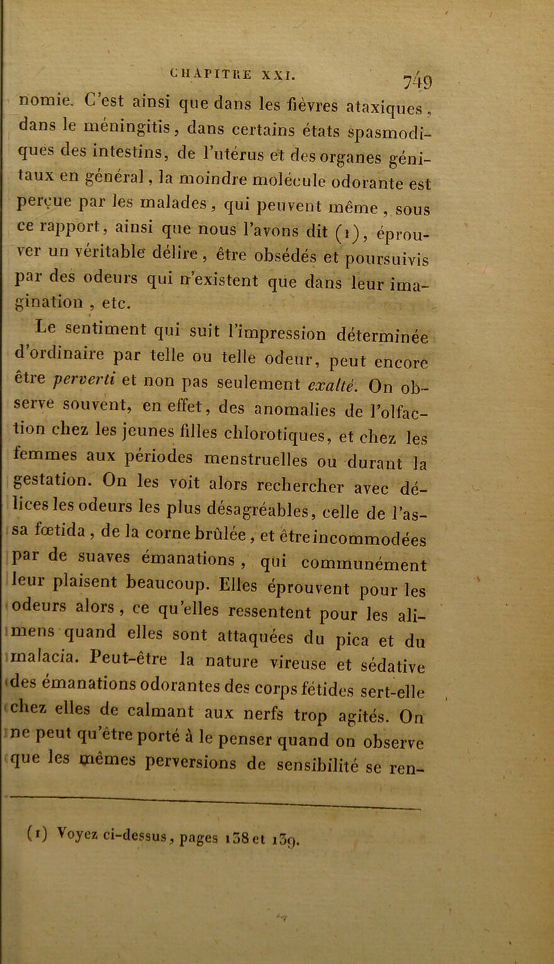 nomie. C est ainsi que dans les fièvres ataxiques , dans le méningitis, dans certains états spasmodi- ques des intestins, de l’utérus et des organes géni- taux en général, la moindre molécule odorante est perçue par les malades, qui peuvent même , sous ce rapport, ainsi que nous l’avons dit (1), éprou- ver un véritable délire , être obsédés et poursuivis par des odeurs qui n’existent que dans leur ima- gination , etc. Le sentiment qui suit l’impression déterminée d’ordinaire par telle ou telle odeur, peut encore être perverti et non pas seulement exalté. On ob- serve souvent, en effet, des anomalies de l’olfac- tion chez les jeunes filles chlorotiques, et chez les femmes aux périodes menstruelles ou durant la gestation. On les voit alors rechercher avec dé- lices les odeurs les plus désagréables, celle de l’as- sa fœtida , de la corne brûlée, et êtreincommodées par de suaves émanations , qui communément leui plaisent beaucoup. Elles éprouvent pour les odeurs alors , ce quelles ressentent pour les ali- mens quand elles sont attaquées du pica et du rnalacia. Peut-être la nature vireuse et sédative 'des émanations odorantes des corps fétides sert-elle chez elles de calmant aux nerfs trop agités. On ne peut qu être porté à le penser quand on observe que les mêmes perversions de sensibilité se ren-