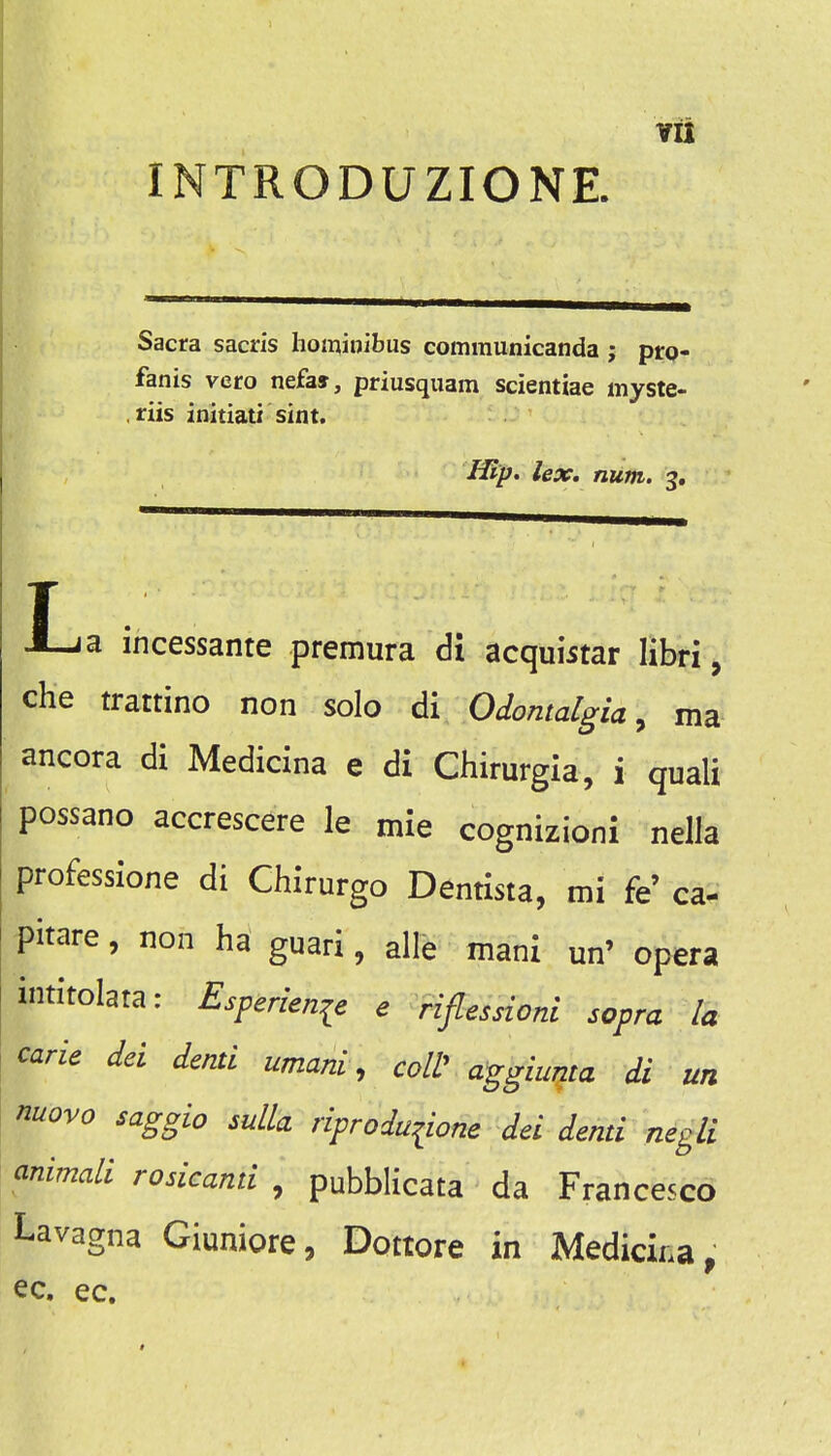 INTRODUZIONE. Sacra sacn's hominibus communicanda ; pro- fanis vero nefa», priusquam scientiae myste- riis initiati sint. Hlp> lex. num. 3, T x^a incessante premura di acquistar libri, che trattino non solo 61 Odontalgia ^ ma- ancora di Medicina e di Chirurgia, i quali possano accrescere le mie cognizioni nella professlone di Chirurgo Dentista, mi fe' ca- pitare, non ha guari, alle mani un' opera intitolata: Esperienie e riflessioni sopra la carle del denti umani, colV aggiuma di un nuovo saggio sulla riproduiione del denti negli animali rosicanti , pubblicata da Francesco Lavagna Giuniore, Dottore in Medicina, ec. ec.