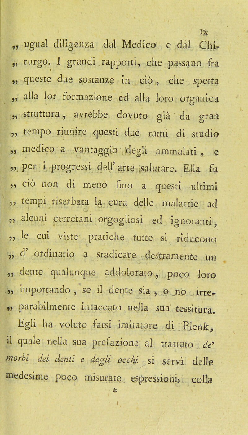 „ ugual diligenza dal Medico' e dal Chir „ rurgo. I grandi rappoTti, che passano fra „ queste due sostanze in cio , che spetta „ alia lor formazione ed alia loro ofganica „ struttura, avrebbe dovuto gia da gran „ tempo riunire questi due rami di , studio „ medico a vantaggio degli ammalati« „ per i progress! dell'arte .salutare. Ella fu „ cio non di meno fino a questi ultimi 5, tempi risei'bas| Ig.^ cura delle malattie ad „ alcuni cerretani orgogliosi ed ignoranti, „ le cui viste pratiche tutte si riducono „ d' ordinario a sradicare des^amente un „ dente qualunque addolorato, poco loro ,„ importando , se il dente sia ^ o no irre- „ parabilmente intaccato nella sua tei>situra, Egli ha voluto farsi imitatore di Plenk^ il quale nella sua prefazione al trattato de' morbl dd dentl e degli occhi si servi delle medesime poco misurate espressioni, colla