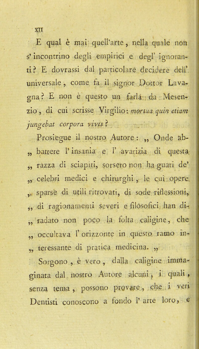 E qual e mai quell'arte, nella quale non s'incontrino degli empirici e degl' ignoran- ti? E dovrassi dal particolare decidere deli' universale, come fa.il .signor Dottor Lava- gna? E non e questo un farla da Mesen- zio , di cui scrisse Virgilio: mortua quin etiam jungebat corpora vivis ? Prosiegue il nostro Autore : Onde ab- „ battere 1' insania e 1' avarizia di questa razza di sciapiti, sorseto non ha guari de' celebri medici e chirurghi, le cui opere sparse di utili ritrovati, di sode riflessioni, 5, di ragionamenti severi e filosofici han di- „ ladato non poco la folta caligine, che „ occultava 1'orizzonte in questo ramo in- „ teressante di pratica medicina. „ Sorgono , e vero , dalla caligine imma- ginata dal nostro Autore alcuni j i. quali, senza tenia, possono prQV?#e, che i veri Dentisti conoscono a fondo 1' arte loro, <?