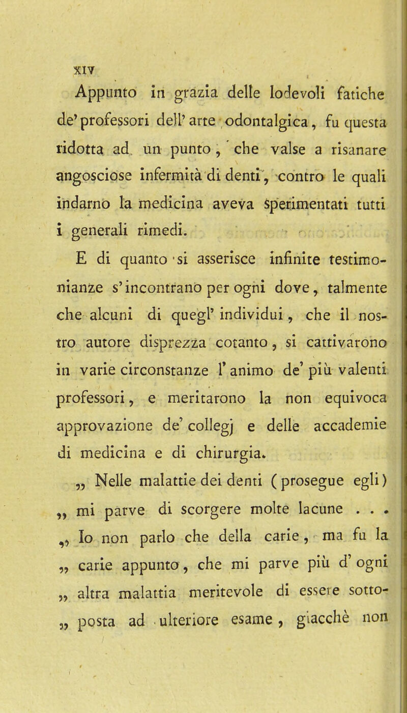XIY Appunto in grazia delle lodevoli fatiche de* professori dell'arte odontalgica, fu questa ridotta ad. un punto, che valse a risanare angosciQse infermita di denti, contro le quali indarno la medicina aveva specimentati tutti i generali rimedi. E di quanto - si asserisce infinite testimo- nianze s'incontranb per ogni dove, talmente che alcuni di quegl'individui, che il nos- tro autore disprezza cotanto, si cattivarono in varie circonstanze T animo de' piu valenti professori, e meritarono la non equivoca approvazione de' collegj e delle accademie di medicina e di chirurgia. Nelle malattie dei denti ( prosegue egli) mi parve di scorgere molte lacune . . . „ lo non parlo che della carie, ma fu la „ carie appunto, che mi parve piu d' ogni „ altra malattia meritevole di essere sotto- „ posta ad ulteriore esame, glacche non