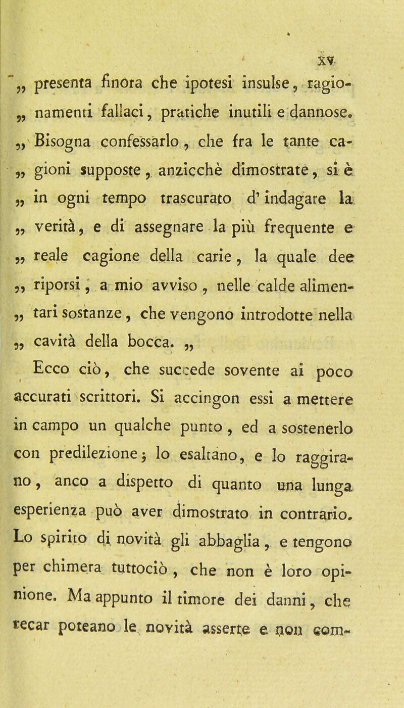 iv- '5, presenta finora che ipotesi insulse, ragio- „ namenti fallaci, pratiche inutili e dannose. Bisogna confessarlo, die fra le tame ca- „ gioni supposte, anzicche dimostrate, si c. 5, in ogni tempo trascurato d' indagare la „ verita, e di assegnare la piu frequente e „ reale cagione della carie, la quale dee 3, riporsi, a mio avviso , nelle calde alimen- „ tari sostanze, che vengono introdotte nella 5, cavita della bocca. „ Ecco cio, che succede sovente ai poco accurati scrittori. Si accingon essi a mettere in campo un qualche punto, ed a sostenerlo con predilezione J lo esaltano, e lo raggira- no, anco a dispetto di quanto una lunga esperienza pu6 aver dimostrato in contraiio. Lo spirito di novita gli abbaglia, e tengono per chimera tuttocio , che non e loro opi- mone. Ma appunto il timore dei danni, che tecar potcano le novita asserte e qou com-