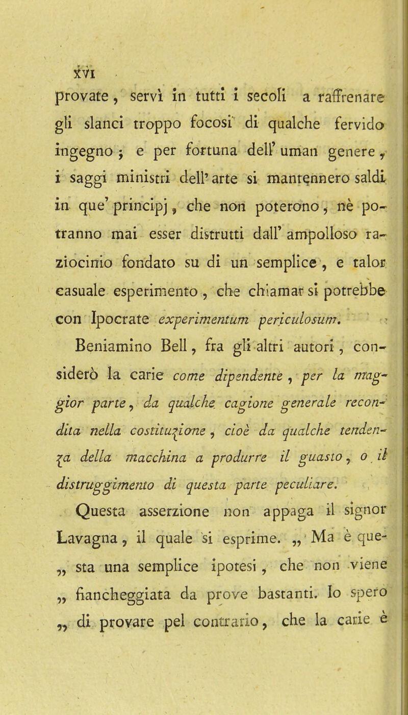 provate, servi in tutti i secoli a raffrenare gli slanci troppo focosi di qualche fervido ingegno ; e per fortuna deU' uman genere, i saggi ministri dell' arte si manr^nnero saldi in que' principj, che non poterono ^ ne po- tranno mai esser distrutti dall' ampolloso ra- ziocinio fondato su di un semplice, e talor casuale esperimento , che chiamar si potrebbe con Ipocrate experimentum periculosum. Beniamino Bell, fra gli altri autori, con- sidero la carie come dipzndente , per la mag' gior parte ^ da qualche. cagione generate recon- dita nella costitu:^i(me ^ cioe da qualche tendai^ della macchina a produrre il guasto, o ii distruggimento di questa parte peculiare. Questa asserzione non appaga il signer Lavagna, il quale si esprime. „ Ma e que- „ sta una semplice ipotesi, che non viene „ fianckeggiata da prove bastanti. lo spefo „ di provare pel contrario, che la carie e