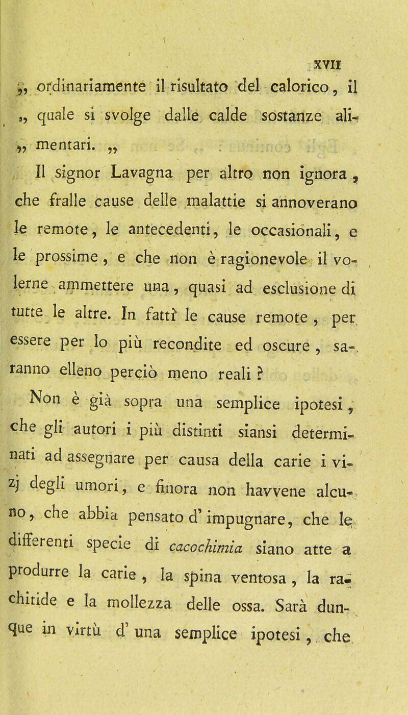 ordinariamente il tisultato del ealorico, il a, quale si svolge dalle calde sostanze ali- „ mentari. „ II signor Lavagna per altro non ignora , che fralle cause delle malattie si annoverano le remote, le antecedent!, le occasionali, e k prossime , e che non e ragionevole il vo- lerne ammettere una, quasi ad esclusione di tutte le altre. In fatt^ le cause remote , per. essere per lo piii recondite ed oscure , sa-. ranno elleno percio meno reali ? Non e gia sopra una semplice ipotesi , che gli autori i piu distinti siansi determi- nati ad assegnare per causa della carie i vi- zj degli umori, e finora non havvene alcu-. no, che abbia pensato d'impugnare, che le;- differenti specie di cacochimia siano atte a produrre la carie , la spina ventosa, la rai chitide e la mollezza delle ossa. Sara dun-< que in virtu d' una semplice ipotesi, che