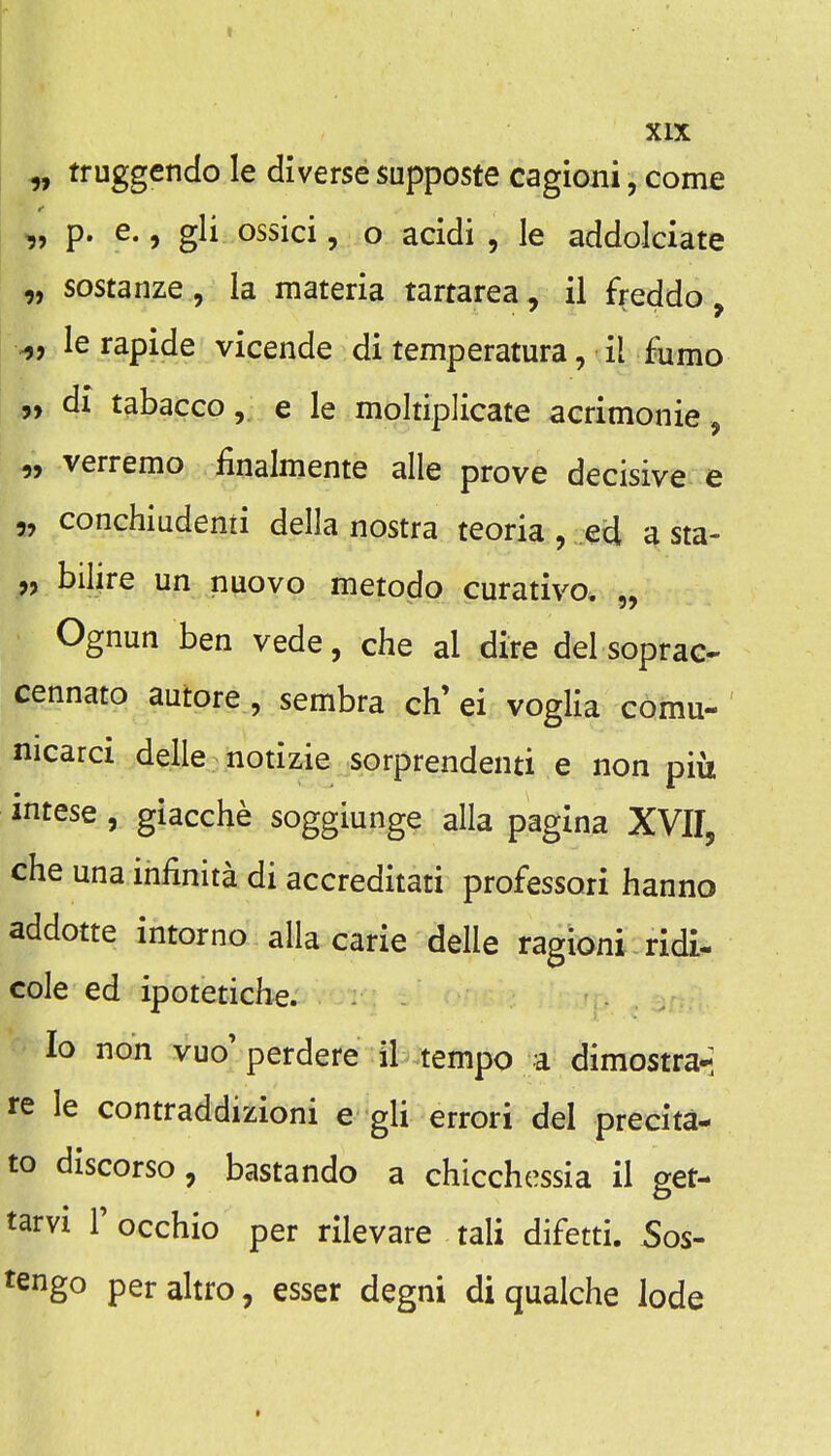 ^ truggendo le diverse supposte cagioni, come „ p. e., gli ossici, o acidi , le addolciate „ sostanze , la materia tartarea, ii freddo, ^, lerapide vicende di temperatura, il Fumo •„ dx tabaccoe le moltiplicate acrimonie, „ verremo finalmente alle prove decisive e „ conchiudenii della nostra teoria, eU a sta- „ bilire un nuovo metodo curative. „ Ognun ben vede, che al dire del soprac- cennato autore, sembra ch'ei voglia comu- nicarci delle notizie sorprendenti e non piu mtese , giacche soggiunge alia pagina XVIL che una infinita di accreditati professori hanno addotte intorno alia carie delle ragloni ridi- cole ed ipotetiche. lo non vuo'perdere il tempo a dimostra-; re le contraddizioni e gli errori del precita- to discorso, bastando a chicchessia il get- tarvi r occhio per rilevare tali difetti. Sos- tengo peraltro, esser degni di qualche lode *