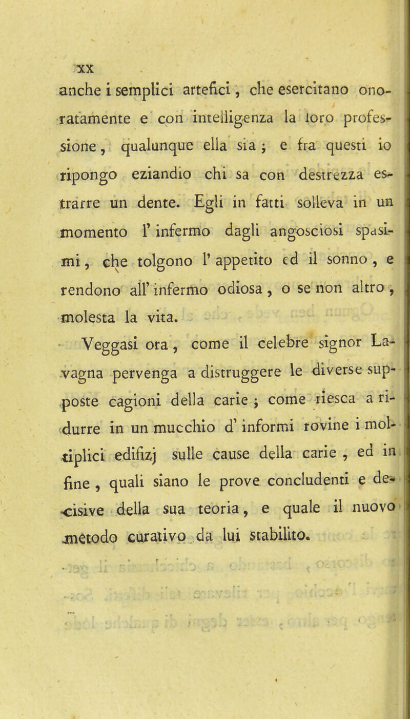 anche i semplici artefici, die esetcitano ono- ratamente e con intelligenza la ioro profes- sione, qualunque ella sia j e fra questi io ripongo eziandio chi sa con destrezza es- trarre un dente. Egli in fatti solleva in un memento T infermo dagli angosciosi spasi- mi, che tolgono T appetito ed il sonno, e rendono all' infermo odiosa , o se non altro , molesta la vita. Veggasi ora, come il celebre signer La- •vagna pervenga a distruggere le diverse sup- .poste cagioni della carle ; come riesca a ri- durre in un mucchio d' informi rovine i mol- tiplici edifizj suUe cause della carie , ed in fine , quali slano le prove concludenti e de* <:isive della sua teoria, e quale il nuovo jtnetodo curaiivo da lui stabilito.