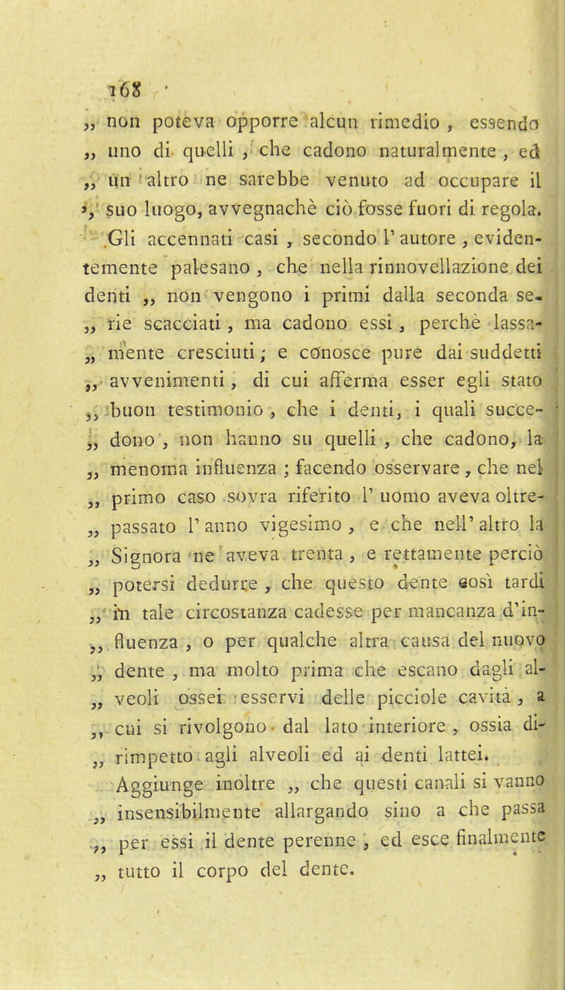„ non poteva opporre alcun rimcdio , essendo „ uno di qu-elli che cadono naturalmente , ed un * altro ne sarebbe venuto ad occupare il suo liiogo, avvegnache ci6 fosse fuori di regola. ;Gli accennati casi , secondo T autore , eviden- temente paksano , ch.e nella rinnovellazione dei denti „ non vengono i prirai dalla seconda se- •j}ne scacciati, ma cadono essi, perche lassa- jj. niente cresciuti; e conosce pure dai suddetti 5,' avvenimenti, di cui afferma esser egli state j^ibuon testimonio , che i denti, i quali succe- j, dono , non hanno sii quelli , che cadono, la 5, menoma influenza ; facendo osservare , che nei 3, primo caso .sovra riferito 1' uomo aveva oltre- „ passato Tanno vigesimo , e che neU'ahro la „ Signora ne aveva. trenta , e rettamente percio „ potersi deduri:e , che questo dente «osi tardi j/iti tale circostanza cadesse per mancanza .d'in- ',,.fluenza, o per qualche aln'a i causa del nuovo ■y, dente , ma molto prima die escano dagli al- „ veoli ossei: esservi delle picciole cavita, a ,V-cui si rivoigono- dal lato interiore ossia di- „ rimpetto. agli alveoli ed ai denti lattei. Aggiunge inoitre „ che questi canali si vamio insensibihnente allargando sino a che passa per essi ii dente perenne , ed esce finahnente „ tutto il corpo del dente.