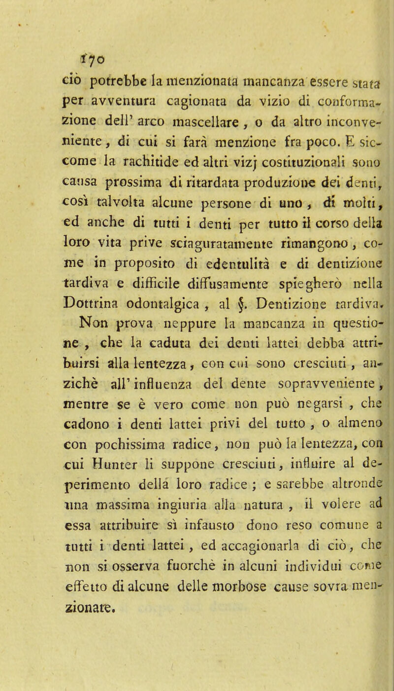cio potrebbe la nieiizionata mancanza essere stata per avventura cagionata da vizio di conforma- zione deli' arco mascellare , o da altro inconve- niente, di cui si fara menzione fra poco. E sic- come la rachitide ed altri vizj costituzionali sono causa prossima di ritardata produzioi>e dei denti, COS! talvoha alcune persone di uno , dt mohi, ed anche di tutti i denti per tutto il corso della loro vita prive sciaguratainente rimangono, co- me in proposito di edentulita e di dentizione tardiva e difficile diffusamente spieghero nclla Dottrina odontalgica , al §. Dentizione rardivn. Non prova neppure la mancanza in questio- ne , che la caduta dei denti lattei debba attri^ buirsi alia lentezza, con cui sono cresciiiti, an- ziche air influenza dei dente sopravveniente, mentre se e vero come non puo negarsi , che cadono i denti lattei privi del tutto , o almeno con pochissima radice, non puo la lentezza, con cui Hunter li suppone cresciuti, influire al de- perimento della loro radice ; e sarebbe altronde ima massima ingiuria alia natura , il volere ad essa attribuire si infausto dono reso comune a tutti i denti lattei, ed accagionarla di cio, die non si osserva fuorche in alcuni individui come effetto di alcune delle morbose cause sovra men- zionate.
