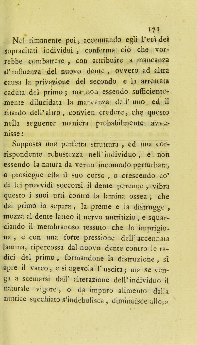Nel rimanente poi, accennando egli I'em del sopracitati individui , conferma cio che vor- rebbe coiDbattere , con attribuire a mancanza d'influeijza del nuovo dente , ovvero ad altra causa la privazione del secondo e la arretrata caduta del primo; ma non essendo sufficiente- mente diliicidata la mancanza dell' uno ed il ritardo deiraltro, convien credere, ch^ questo neila seguente maniera probabilmente awe- nisse: Supposta una perfetta struttura , ed una cor- rispondente robustezza neir individuo, e non essendo la natura da veriin incomodo perturbata, o prosiegue ella il suo corso , o crescendo co' di lei provvidi soccorsi il dente perenne , vibra questo i suoi urti contro la lamina ossea , che dal primo lo separa , la preme e la distrugge , mozza al dente latteo il nervo nutritizio, e squar- ciando il membranoso tessuto che lo imprigio- na , e con una fofte pressione dell' accennata lamina, ripercossa dal nuovo dente contro le ra- dici d^l primo, formandone la distruzione , si apre il varco, e si agevola I'uscita; ma se ven- ga a scemarsi dall' alterazione dell'individuo il naturale vigore, o da impuro alimento dalla nutrice succhiato s'indebolisca , diminuisce allora