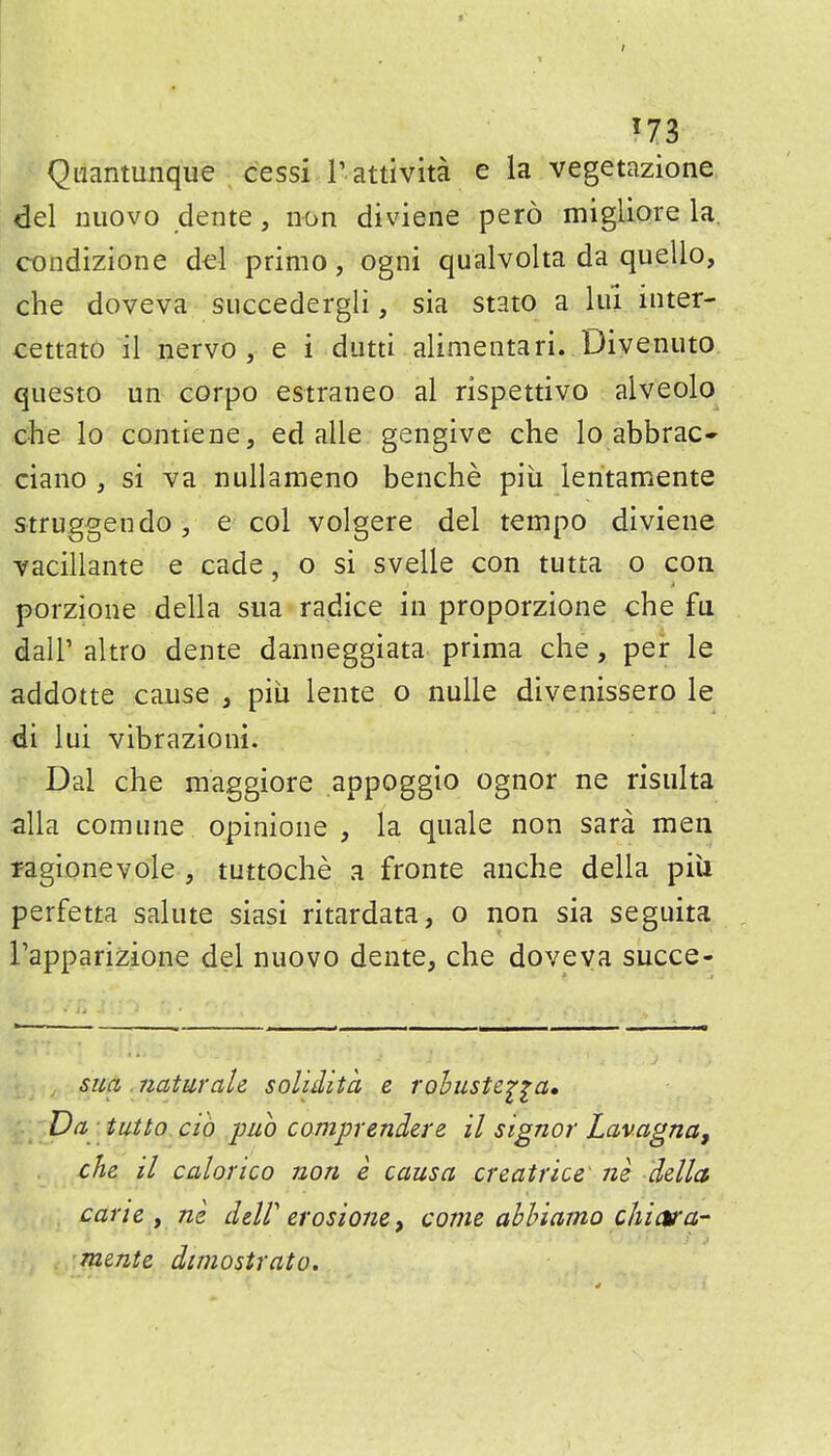 t ^73 Quantunque cessi I'attivita e la vegetazione del nuovo dente, n<>n diviene pero migliore la, condizione del primo, ogni qualvolta da quello, che doveva succedergli, sia stato a lui inter- cettato il nervo , e i diitti alimentari. Divenuto. qiiesto un corpo estraneo al rispettivo alveolo che lo contieae, ed alle gengive che lo abbrac- ciano , si va nullameno benche piii lentamente struggendOj e col volgere del tempo diviene Yacillante e cade, o si svelle con tutta o con porzione della sua radice in proporzione che fu dair altro dente danneggiata prima che, per le addotte cause , piii lente o nulle divenissero le di lui vibrazioni. Dal che maggiore appoggio ognor ne risulta alia comiine opinione , la quale non sara men ragionevole , tuttoche a fronte anche della piu perfetta salute siasi ritardata, o non sia seguita rapparizione del nuovo dente, che doveva succe- sua naturale soUdita e rohuste^^a. Da ■ tutto. cih puo comprendere il signer Lavagna, che il calorico non e causa creatrice' ne della carie , ne deW erosione, come abhiaino chictra- mente dcmostrato.