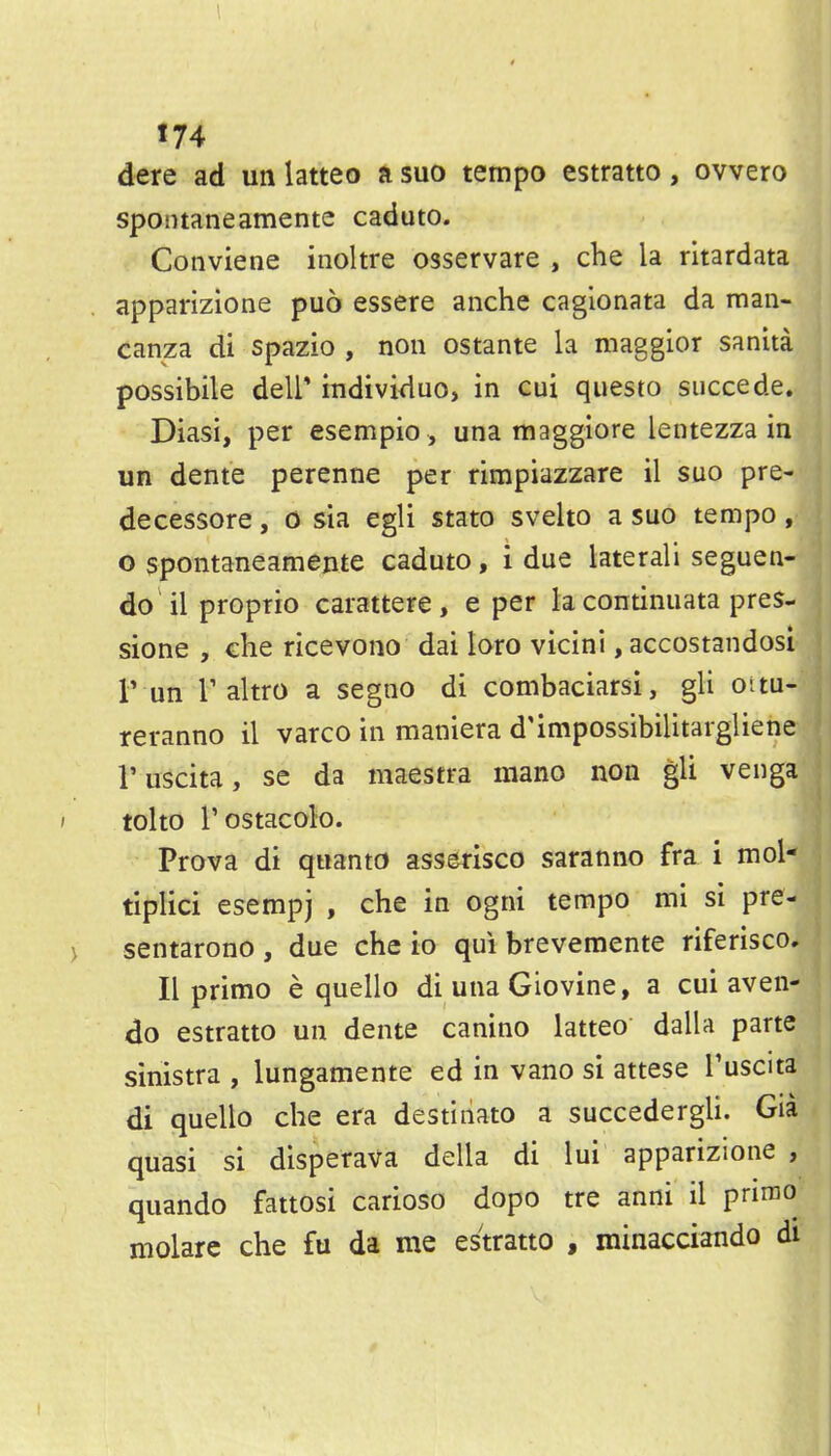 J 74 dere ad uii latteo a suo tempo estratto, ovvero spontaneamente caduto. Conviene inoltre osservare , che la rltardata apparizione puo essere anche cagionata da raan- canza di spazio , non ostante la maggior sanita possibile dell* individuo, in cui questo siiccede. Diasi, per esempio, una tnaggiore lentezza in un dente perenne per rimpiazzare il suo pre- decessore, o sia egli stato svelto a suo tempo, o spontaneamente caduto, i due lateral! seguen- do'il proprio carattere, e per la continuata pres- sione , che ricevono dai lore vicini, accostandosi r un r altro a segno di combaciarsi, gli oitu- reranno il varco in maniera d'impossibilitargliene I'uscita, se da maestra mano non gli venga tolto I'ostacolo. Prova di quanto asserisco saranno fra i mol- tiplici esempj , che in ogni tempo mi si pre- sentarono , due che io qui brevemente riferisco. II primo e quelle di una Giovine, a cui aven- do estratto un dente canino latteo dalla parte sinistra , lungamente ed in vano si attese Tuscita di quello che era destiiiato a succedergli. Gia quasi si disperava della di lui apparizione , quando fattosi carioso dopo tre anni il primo molare che fu da me estratto , minacciando di
