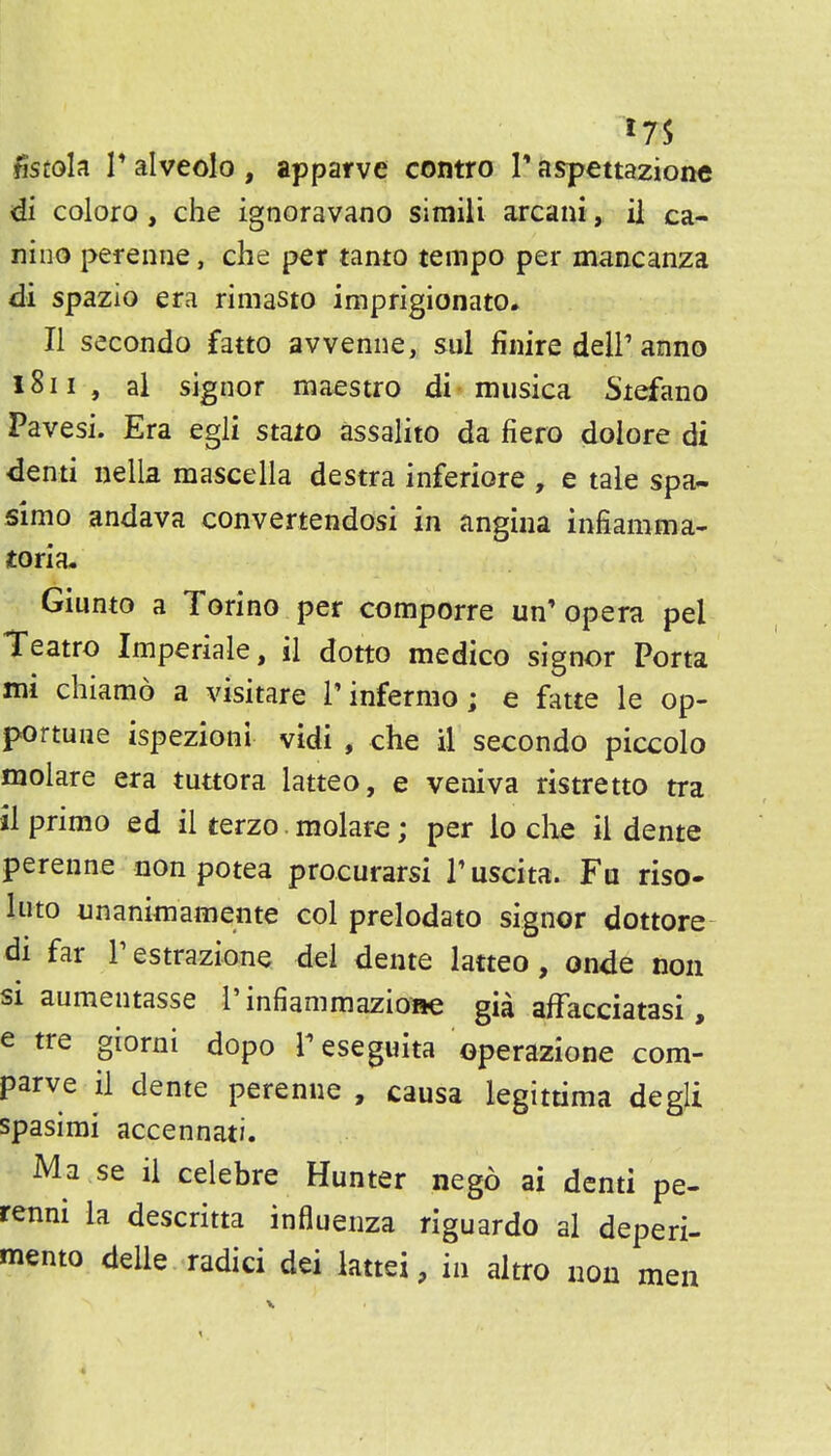 di coloro, che ignoravano simili arcani, ii ca- nino pereniie, che per tanto tempo per mancanza di spazio era rimasto imprigionato. II secondo fatto avvenne, sul finire delP anno i8ii , al signer maestro di« musica Stefano Pavesi. Era egli smo assalito da fiero dolore di denti nella mascella destra inferiore , e tale spa- simo andava convertendosi in angina infiamma- toria. Giunto a Torino per comporre un'opera pel Teatro Imperiale, il dotto medico signer Porta mi chiamo a visitare Tinfermo; e fatte le op- portune ispezioni vidi , che il secondo piccolo molare era tuttora latteo, e veniva ristretto tra ilprimo ed ii terzo. molare; per io clie il dente perenne non potea procurarsi Tuscita. Fa riso- Into nnanimamente col prelodato signor dottore di far Testrazione del dente latteo, onde non SI aumentasse I'infiammazione gia affacciatasi, e tre giorni dopo Teseguita operazione com- parve il dente perenne , causa legittima degli spasimi accennati. Ma se il celebre Hunter nego ai denti pe- renni la descritta influenza riguardo al deperi- mento delle radici dei iattei, in altro non men