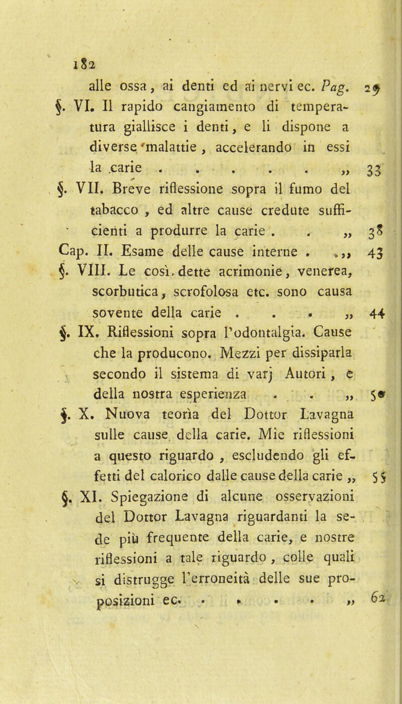 alle ossa, ai denti ed ai nervl ec. Pag. §. VI, II rapido cangiamento di tempera- tiira giallisce i denti, e li dispone a diverse/malattie, accelerando in essi 4a ,caric • • ' • • • §. VIL Breve riflessione sopra il fumo del tabacco , ed altre cause credute suffi- cienti a produrre la carie . . „ Cap. II. Esame delle cause interne , §. VIII. Le cosi,dette acrimonie, venerea, scorbutica, scrofolosa etc. sono causa sovente della carie . . • „ §. IX. Riflessioni sopra T odontalgia. Cause che la producono. Mezzi per dissiparla secondo il sistema di varj Autori, e della nostra esperienza . . „ §. X. Nuova teoria del Dottor Lavagna sulle cause, della carie. Mie riflessioni a questo riguardo , escludendo gli ef- fetti del calorico dalle cause della carie „ §. XI. Spiegazione di alcune osservazioni del Dottor Lavagna riguardanti la se- de piu frequente della carie, e nostra riflessioni a tale riguardo , colle quali si distrugge Terroneita delle sue pro- ppsizioni ec • • • • #>