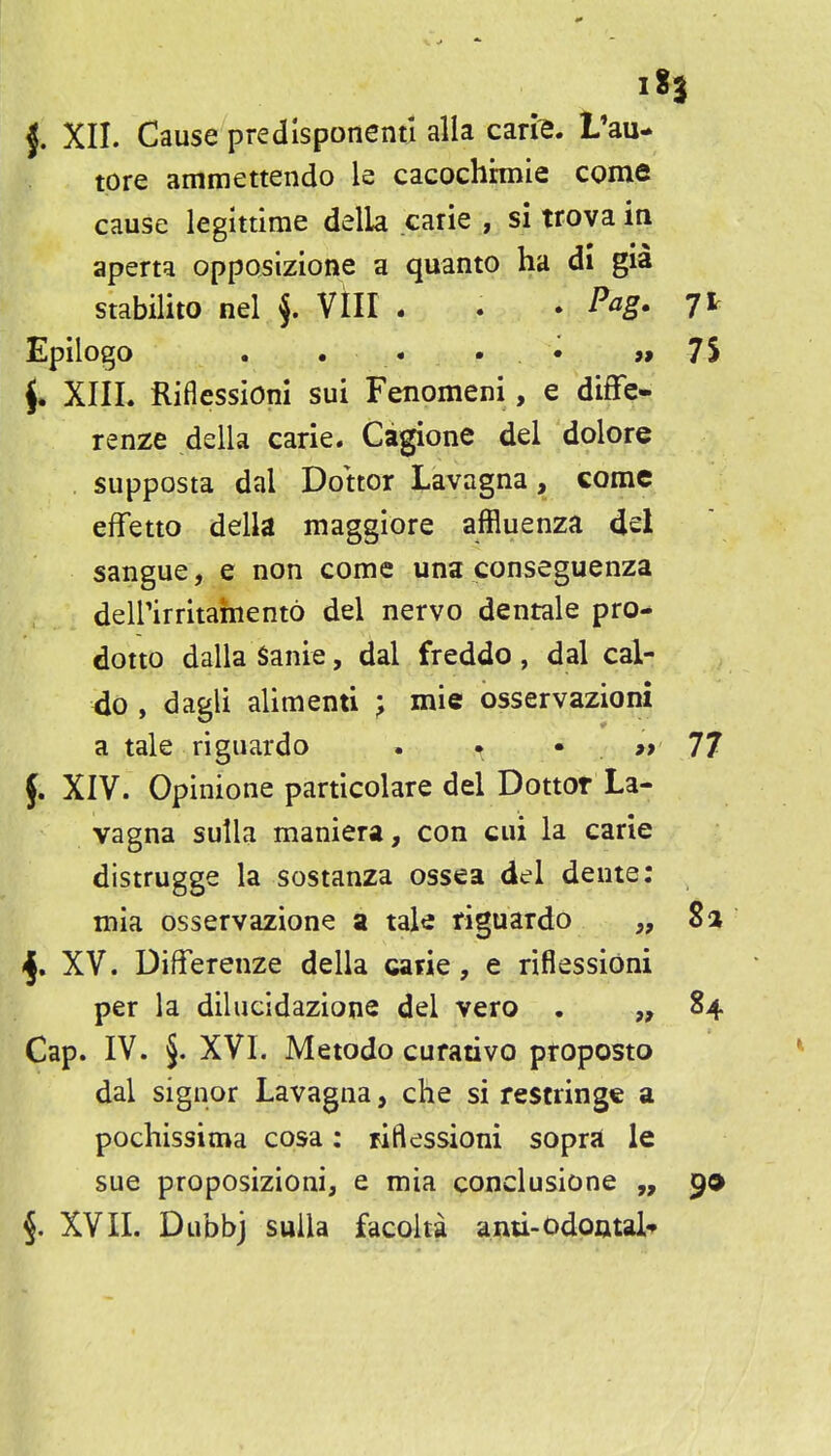 tore ammettendo le cacochhnie come cause legittime della carie , si tfova in aperta opposizione a quanto ha di gia stabilito nel f VIII . . . Pag. Jt Epilogo . , . • . . »» 7S J. XIIL Riflessioni sui Fenomeni, e diffe- renze della carie. Cagione del dolore supposta dal Dottor Lavagna, come effetto della maggiore affluenza del sangue, e non come una conseguenza deirirritainento del nervo dentale pro- dotto dalla Sanie, dal freddo, dal cal- 4o , dagli alimenti ; mie osservazioni a tale riguardo . i. • » 77 f. XIV. Opinione particolare del Dottor La- vagna sulla maniera, con cui la carie distrugge la sostanza ossea del dente: mia osservazione a tale riguardo „ 8a XV. Differenze della carie, e riflessioni per la dilucidazione del vero • 84 Cap. IV. §. XVI. Metodo curative proposto dal signor Lavagna, che si restringe a pochissitna cosa: riflessioni sopr«c le sue proposizioni, e mia conclusione „ 9* 5. XVII. Dubbj sulla facolta anu-Odoutal*
