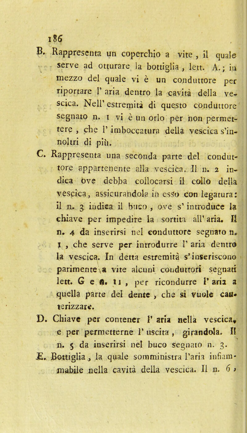 B. Rappresenta un coperchio a vite , il quale serve ad otturare la bottiglia , lett. A.; in mezzo del quale vi e un coBduttore per riportare V aria dentro la cavita della ve- scica. Neir estremita di questo conduttore segnato n. i vi e un orlo per non permet- tere , che V imboccatura della vescica s'in- noltri di pliu C. Rappresenta una seconda parte del condut- tore appartenente alia vescica, 11 n. 2 in- dica bve debjba collocarsi il callo della vescica, assicurahdola in es^o con iegatura: il n. g indica il buco , ove s' introduce la chiave per impedire la sortita all' aria, II n, 4 da inserirsi nel conduttore segnato n, J , che serve per introdurre V aria dentro la vescica. In detta estremita s'inseriscono parimente\a vite alcuni conduttofi segnati lett. G e lit 11 , per ricondurre I* aria a quella parte del dente > che si vuolc can* terizzartf. ^ D. Chiave per contener V aria nella vescica^ e per permetterne 1' uscita , girandola. li n. 5 da inserirsi nel buco segnato n. 3. jE,. Bottiglia, la quale somminisira Tarii infiam-