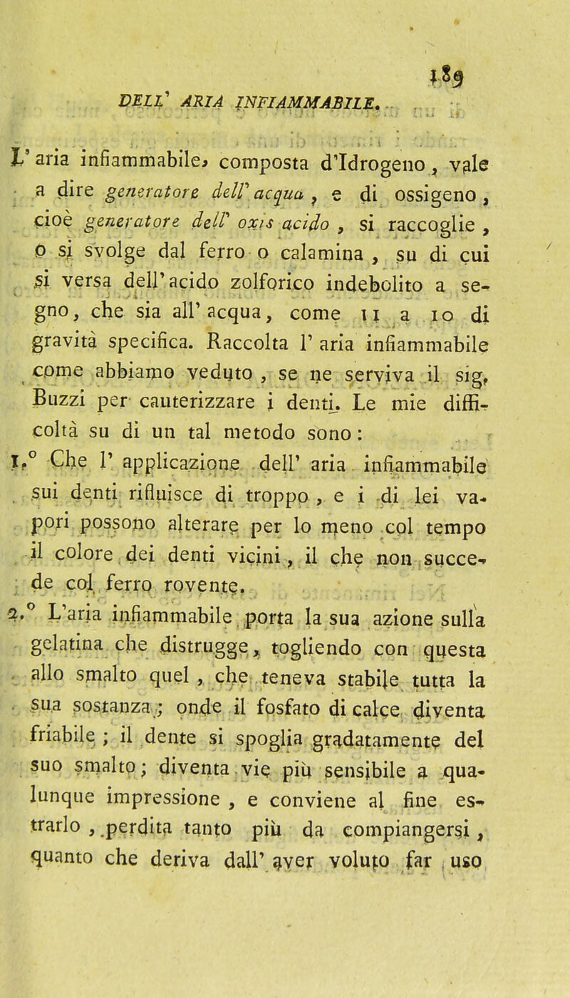 ^3 I'aria infiammabile^ composta d'Idrogeno, v^le a dire generatore deW ac^uu ^ e di ossigeno , cioe generatore deW oocis acido , si raccoglie , 0 sji. svolge dal ferro o calamina , sp di cui versa d.elj'acido zolforico indebolito a se- gno, che sja all' acqua, come , \ \ ,^ a ..^p. di gravita specifica. Raccolta T aria infiammabile come abbiamo veduto , se ne servjva .il sig, Buzzi per cauterizzare j dentu Le mie diffi^ colta su di un tal metodo sono: ^'.^RR^^^3^i99?: ^eir aria infiammabilQ Sui denti; rifl|iisce di troppo , e i -di lei va- ppri possono akerare per lo nqieno .col tempo il colore ;dei denti vicjni, il che iion succe-» de CO;! ferro rovent?. fi.* L'aria iiifiammabile porta la sua azione sulfa gelatina die distru.gge^ togliendo con questa alio smalto quel r . Qhei. teneva stabile ^utta la sua sostanzaonde il fosfato di cake diventa friabile,; il dente si spoglia gr^datament? del suo smalto; diventa.vie piU sensibile a qua- lunque impressione , e conviene al fine es- jrarlo , .perditfi tanto piii da eompianger§i,, quanto che deriva dall'^ver volu|o far uso
