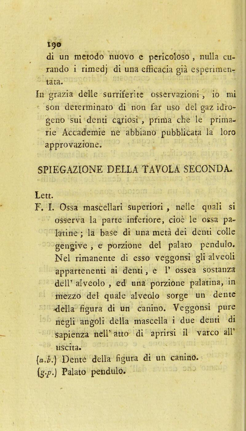 di un metodo nuovo e pericoloso , nulla cu- rando i rimedj di una efficacia gia esperimen- tata. In grazia delle surriferitc osservazioni, io mi son determinato di non far uso del gaz idro- geno sui denti c^iosi , prima the le prima- rie Accad'emie ne abbiano pubblicata la loro appro vazione. SPIEGAZIONE DELIA TAVOLA SECONDA. Lett. r. L Ossa mascellari superiori , nelle quali si osserva la parte inferiore, cioe le ossa pa- latine ; la base di una meta dei denti coUe gengive , e porzione del palato pendulo. Nel rimanente di esse veggonsi gli alveoli appartenenti ai denti, e V ossea sostanza deir alveolo , ed una porzione palatina, in mezzo del quale alveolo sorge un dente 4ella figura di un canino. Veggonsi pure negli angoli della mascella i due denti di sapienza neir atta di aprirsi il varco all' uscita. {oi.j Dente della figura di un canino. [g.p.] Palato pendulo.
