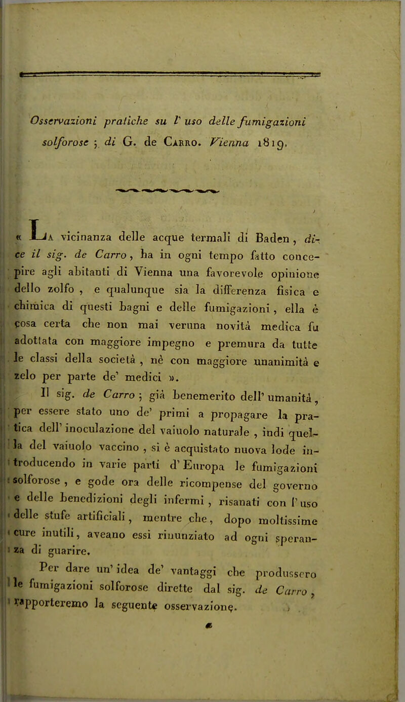 Osservazioni praiiche su V uso delle fumigazioni solforose ; di G. de Carro. Vienna 1819, « La viciiianza delle acque termali di Baden , di- ce il sig. de Carro, ha in ogni tempo fatto conce- pire agli aLitanti di Vienna una favorevole opinione dello zolfo , e qualunque sia la difFerenza fisica e chimica di questi Lagni e delle fumigazioni, ella e cosa certa clie non mai -vernna novita medica fu adotfata con maggiore impegno e premura da tutte Je dassi della sociela , ne con maggiore unanimita e zelo per parte de' medici ». II sig. de Carro; gia Lenemerito dell'umanita, per esscre stato uno de' primi a propagare la pra- tica deir inoculazione del vaiuolo naturale , indi quel- la del vaiuolo vaccino , si e acquistato nuova lode in- troducendo in varie parli d'Europa le fumigazioni solforose , e gode era delle ricompense del governo e delle ienedizioni degli infermi , risanati con P uso adle stufe artificiali, mentre die, dopo moltissime cure inutili, aveano essi riiiunziato ad ogni sperau- za di guarire. Per dare un' idea de' vantaggi che produsscro le fumigazioni solforose dirette dal sig. de Carro, rapporteremo la seguentc osservazion^.