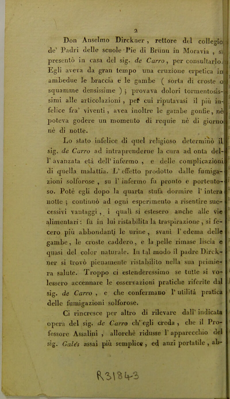 Don Anselmo Dirckner , reltore dtl collegic de' Padri delle scuole Pie di Briiun in Moravia , pi*esent6 in casa del sig. de Carro, per cousultarlo , Egli aveva da gran tempo una eruzioue eipetica in anibedue le Lraccia e le gambe ( soita di croste o squamme densissime ) ; provava dolori lormentosis- sirai alle aiticolazioni , pef cui ripulavasi il piu iu- felice fra' viventi, avea inoltre le gambe goufie, poteva godere un momento di rcqiiie ne di giorno ne di notte. Lo stato infelice di quel religioso determino il sig. de Carro ad intraprenderue la ciira ad onta del- r avanzata eta dell'infermo , e delle complicazioni di quella malattia. L' tfFetto prodotto dalle fumiga- zioni solforose , su V infermo fu pronlo e porleuto- so. Pole egli dopo la quarta stufa dormii*e V intera notte 5 contiuuo ad ogui esperimento a risentire suc- cessivi vautaggi , i quali si estesero anclie alle vie alimentari: fu in lui rislabiiita la traspirazione , si fe- cero piu abbondaulj le urine , svani Y edema delle gambe, le croste caddero, e la pelle rimase liscia e quasi del color naturale. In tal modo il padre Dirck- ner si trovo pieuamenlc rislabililo nclla sua primie- ra salute. Troppo ci eslenderessimo se tutle si vo- lessero accennare le osservazioui praticlie riferite dal sig. de Carro , e clie confeimano 1' ulilita pratica delle fumigazioni solforose. Ci rincresce per altro di rilevare dall' iiidicata opera del sig. de Carro ch' egli creda , cbe il Pro- fessore Assalini , allorcbe ridusse T appareccbio del sig. GaUs assai piu seniplic« , ed anzi portatile , ab-