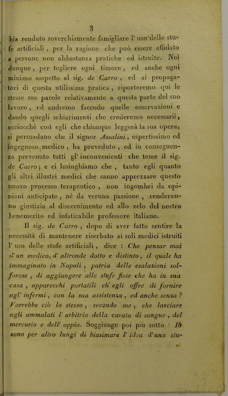 3 iia renduto sovercliiamente faniigliare V uso'delle stu- fe artificiali , per la ragione che pu6 esserc afiidato a persone non aLLastanza pi'aticlie ed istruite. Nol dunqiie , per togliere ogni tiniore , ed anche ogni miniino sospetto al sig. de Qarro , ed ai propaga- tovi di quesla utilissiraa pratica , ripovteremo qui le stesse sue parole relativamente a questa parte del suo lavoro , c'd andremo facendo quelle osservazioni e datido quegli schiarimentJ che crederemo necessarii, acciocche cosi egli cbe chiunque leggera la sua opei'a, si persuadano che 11 signer Assaliniespertissimo ed ingegnoso, medico , ha preveduto , ed iu conseguen- za prevenuto tutti gl' inconvenienti che teme il sig. de Cairo; e ci lusinghiamo che , tanto egli quanto gli altri illuslri medici che saimo apprezzare questo Buovo processo terapeutico , non ingombri da opi- nioni anticipate , ne da veruna passione , renderan- no giuslizia a\ discernimento ed alio zelo del nostro Lenemerilo ed infaticaiile professore italiano. II sig. de Carro , dopo di aver fatto sentire la neccssila di mantenere riserhato ai soli medici istruiti r uso delle stufe artificiali, dice : Che pensar mat d'' un medico, d' allronde doilo e distinlo, il quale ha immaginalo in Napoli , patria delle esalazioni sol- forose , di aggiungere alle stufe fisse che ha in sua casa , apparecchi portatili cli egli offre di fornire agV infermi, con la sua assisienza , ed anche senza ? Varrebbe ciu lo siesso , secondo me , che lasciare agli ammalali V arbilrio della cavata di sangue , del inercurio e deW oppio. Soggiunge poi piu sotto : /d