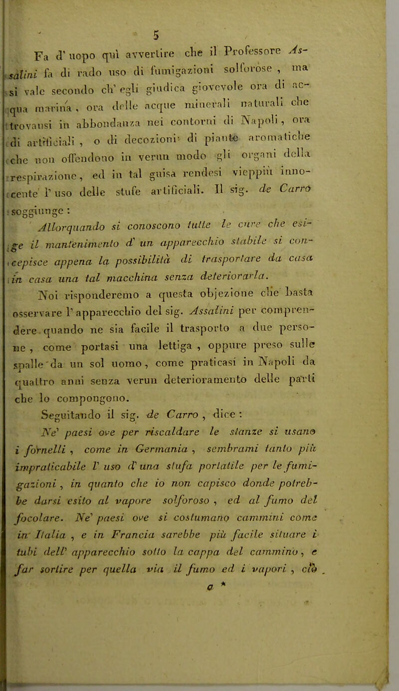 Fa d' uopo qui avverlire che il Professore As- salini fa di rado iiso di fumigazioni solforose , ma .si vale secondo cV egli giudica gJovcvole ora di .ic- :qua marina, ora drlle acque minovali natuvall che tlrovansi in abbondauza nei contorni di NapoH , ora cdi artffioiaJi , o di decozioni'- di pianfee aromaticlie cche iiou offendono in venm modo gU organi dclla rrcspirazione, ed in tal guisa rendosi vieppiu inuo- tcentel'uso delle sUife arUficiali. H sig. de Carr6 :Soggiiige : Jllorquando si conoscono tulle le cure che esi- .ge il manlenimenlo d un apparecchio stabile si con- ,cepisce appena la possibilila di trasporfare da casa an casa una tal macchina senza deteriorarla. Noi rispoaderemo a c[uer.ta objezione die basta osservare V apparecchio del sig. Assalini per conipren- dere-quando ne sia facile il trasporlo a due perso- iie , com« portasi una lettiga , oppure preso sulle spalle'da un sol uomo, come praticasi in Nfipoli da qualtro anni senza veruu deterioramento delle parli che lo conipongono. Seguitando il sig. de Carro , dice : Ne' paesi ove per riscaldare le slanze si usario i fdtnelli , come in Germania , sembrami tanto piii impralicabile V uso d'una slufa porlatile per le fumi- gazioni , in quanta che io non capisco donde potreb- he darsi esito al vapore solforoso , ed al fumo del focolare. Ne'' paesi Oi^e si costumano cammini coma in Italia , e in Francia sarebbe piii facile situare i iubi deW apparecchio sotio la cappa del cammino, e far sortire per quella via il fumo ed i vapori , c/&