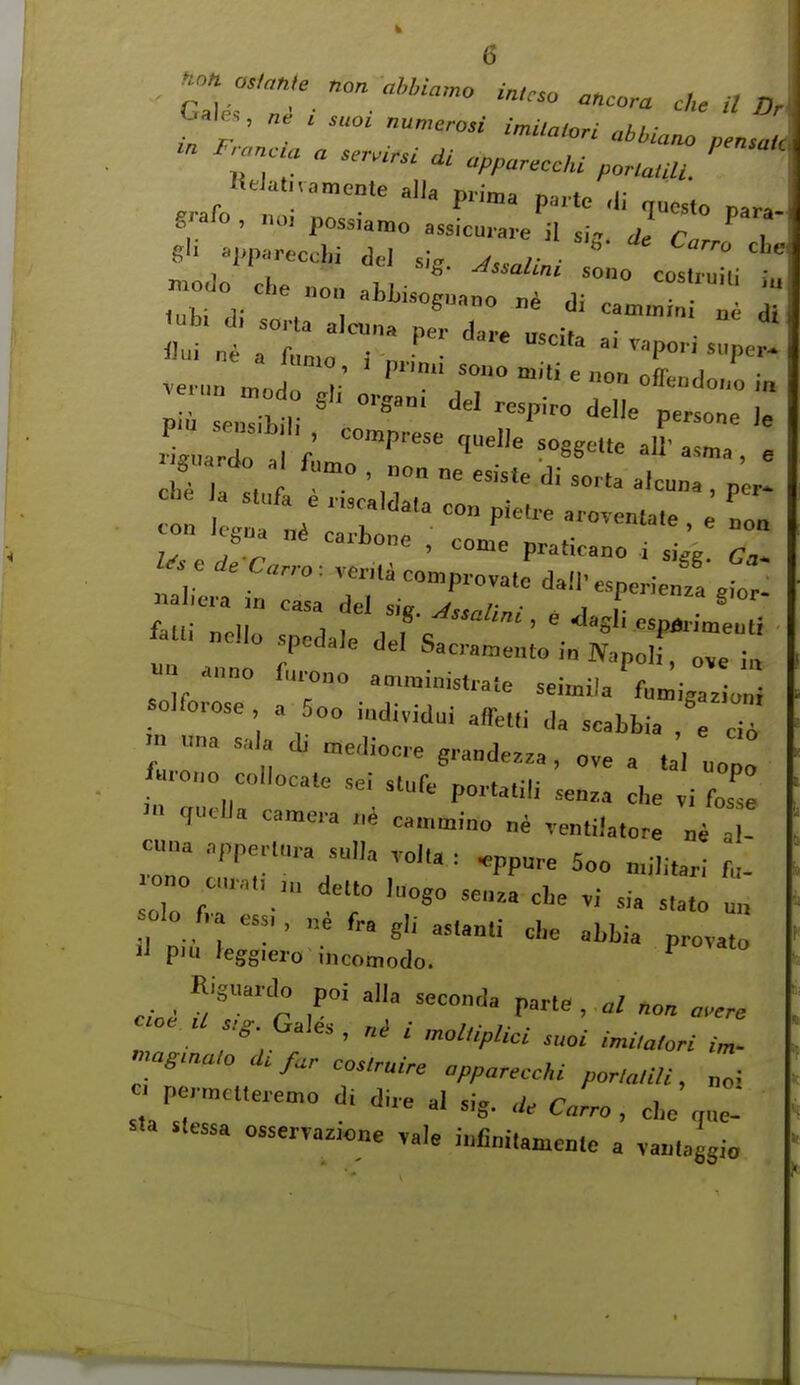 ^ale., , suo. „un,erosi in.Ua,oH aliiano nensuH Kelatiiamente alia prima m.-t,. f .,T«-cchi del s,-,. Msallnl X^^Z^ modo Che „o„ aUisoguaoo j,i ii ° ' I T - vapo,.; .,p J 7v ^ J cari)one , come praticano i siVe r,* ^aui„e„„.peda,edefsa::::::j;.xrr-: olforose a 5oo individu, affe.,i da scabbia .nu„asa adi„edi„creg,.„„d„.a,„vea tal „„ ' > qucHa camera ui cammino „^ vemilalore .^i al- cuna appe..,ura sulia ™i,a . .pp„re 5oo n.ili.ar,- fa- »lo f.a c«,, fr. gli astanti cl,e abbia provato ■I piu feggrero incomodo. ^ Riguardo poi alia seconda parte,,,,/ non ..ere »a^m.,„ 4, far cos.ruire appareecki por,a,ili, „„; - pormcuere^o di dire al sig. C.r.o , cbe ^ue- sta stessa o»serTaz,o„e .ale iufiniUmeme a vaulaggio