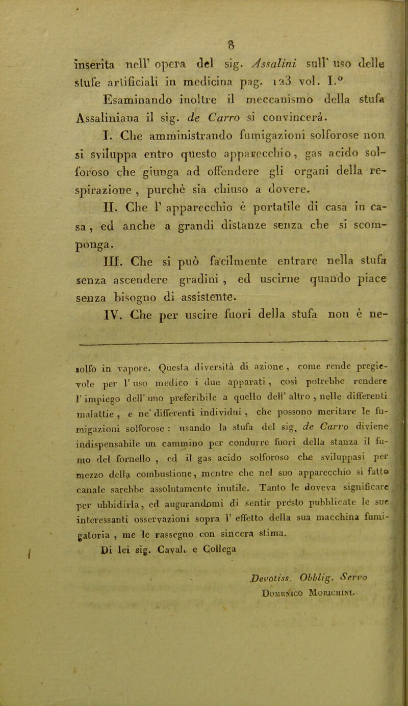 inserlta neir opera del sig. Jssalini sull' uso delle slufe arlificiali in mcdicina pag. 10.3 vol. I. Esaminando inoltre il meccanismo della stufa Assaliniaua il sig. de Carro si convincera. I. die amministrando fumigazioni solforose non. si sviluppa cntro questo appaKoccbio, gas acido sol- forose clie giunga ad offendere gli organi della re- spirazione , purche sia cliiiiso a dovere. II. Che r apparecchio e portatile di casa in ca- sa, ed anclie a grandi distanze seiiza che si scom- ponga. III. Che si puo facilniente entrare nella slufa senza ascendere gradiui , ed uscirne quaudo piace seiiza hisogno di assisiGiite. IV. Che per uscire fuori della stufa non e ne- «oUb in vapoie. Qucsf a cUvcrsita di azione , come rendc pregie- Yolc per r uso medico i due apparati , cosi polrcbbc rendere r impiego dell' uno prcferibilc a quello deli' altro , nelle differeuti malaltie , e ne' differenti individiii , che possono meritare le fu- migazioni solforose : nsando la stufa del sig, de Carro divienc indispensabile un cammino per coadurrc fuori della stanza il fu- mo del fornello , ed il gas acido solforoso cb£ sviluppasi pd mezzo dclla combust.ione, mcntre che nnl suo apparccchio si fallo canale sarebbe assolutamcnte inutile. Tanto le doveva significaie per ubbidirla, ed augurandomi di sentir presto pubblicate le sur interessanti osscrvazioni sopra 1' effetto della sua macchina fumi- gatoria , me le rassegno con sinccra stima. Di lei sig. CavaL c Collega Devotiss. Obhlig. Servo DoilEKICO MORICUIM.