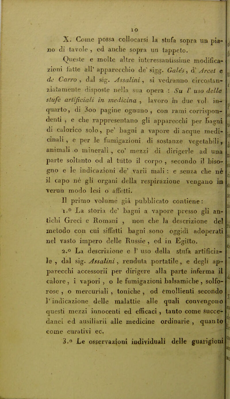 X. Come possa coUocarsi la stufa sopra un pia- no di tavole , ed auche sopra un tappeto. Qiieste e raolte altre interessanlissiine modifica- zioni latte all' appareccliio de sigg. GaUs, d' Jrcel c de Carro , dal sig. Assalini, si vedranno clrcoslan- ziatamente disposte iiella sua opera : Su V uso delle slufe ariificiali in medicina , lavoro m due vol in- quarto, di 3oo pagiae ognuno , con rami corrispon- deuti , e che rappresenlano gli apparccclii per iSagni di calorico solo, pe' Lagni a vapore di acque medi- cinali, e per le fimiigazioni di sostanze vegetabili, animali o minerali , co' mezzi di dirigerle ad una parte soltanto od al tutto il corpo , secondo il biso- gno e Ic indicazioni de' varii mali : e seuza che ne )1 capo ne gli organi della respirazione vengauo in Verun modo lesi o afFi^tti. II primo volume gi4 pubLlicato conliene: i.° La sloria do' bagni a vapore presso gli an- ticbi Greci e Roraani , uon che la dcscrizione del melodo con cui sifFatli bagni sono oggidi adoperati nel vasto impero delle Russie , ed iu Egilto. 2.0 La descrixione e 1' uso della stnfa arlificia- le , dal sig. Assalini, reuduta portatile, e degh' ap- pavecchi accessorii per dirigere alia parte inferma il calore, i vapori , o le fumigazioni balsamiclie , solfo- rose , o mercuriali , toniche , od emoUienti secondo r indicazione delle malattie alle quali convengono questi mezzi innocenti ed efficaci , tanto come succe- danei ed ausiliarii alle medicine ordinarie , quauto Gome curativi ec. 3. Le osservaz;oni iudividiiali delle guarigioni ci lil! Ilie