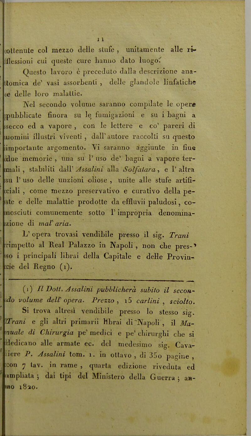 ottenute col mezzo delle sLiife , unitamente alle ri- lllessioni cui queste cure lianuo dato luogoC Questo lavoro e preceduto dalla descrizione aua- tlomica de' vasi assorbenli , delle glandole linfatiche te delle loro malatlie. Nel secondo volume saranno compilate le oper* IpubLlicate finora su le fumigazioni e su i Lagui a secco ed a vapore , con le lettei'e e co' pareri di luomini illusti'i viventi , dairautore raccolti su questo iimportaute argomento. Vi saranno aggiunte in fine ' I'due memorie , una su i' uso de' Lagni a vapore ter- ' cmali , stabilili dalV ^ssalini alia Solfatara, e 1'altra ;5u r uso delle unzioni oliose , unite alle stufe artifi- Lciali , come mezzo preservativo e curativo della pe- ' ;3tc e delle malattie prodolte da effluvii paludosi, co- nosciuti comunemente sotto V impropria denomina- rzioue di maV aria. j opera trovasi vendibile presso il sig. Trani rimpetto al Real Palazzo in Napoli , non che pres-' ' so i principal! librai della Capitale e delle Provin- cie del Regno (i). (i) IL Dotl. Jssalini pubblichera subito il secon- do volume deW opera. Prezzo , i5 carlini , sciolto. Si trova altresi vendibile presso lo stesso si<». ITrani e gli altri primarii Hbrai di Napoli, il Ma- nuale di Chirurgia pe' medici e pe' cbirurghi cbe si !dedi cano alle armate ec. del niedesimo sig. Cava- iiere P. Assalini torn. i. in oltavo , di 35o pagine , :on 7 lav. in rame , quarla edizione riveduta ed tmpliata; dai tipi del Ministero della Guerra ; aa- 1B0 1820.