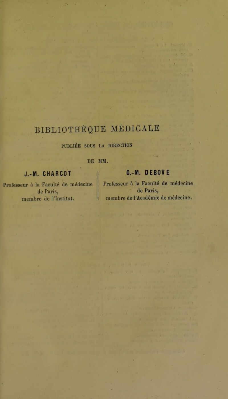 BIBLIOTHÈQUE MÉDICALE PUBLIÉE SOUS LA DIRECTION DE MM. J..M. CHARCOT Professeur à la Faculté de médecine de Paris, membre de l'Institut. G.-M. OEBOVE Professeur h la Faculté de médecine de Paris, membre de l'Académie de médecine.