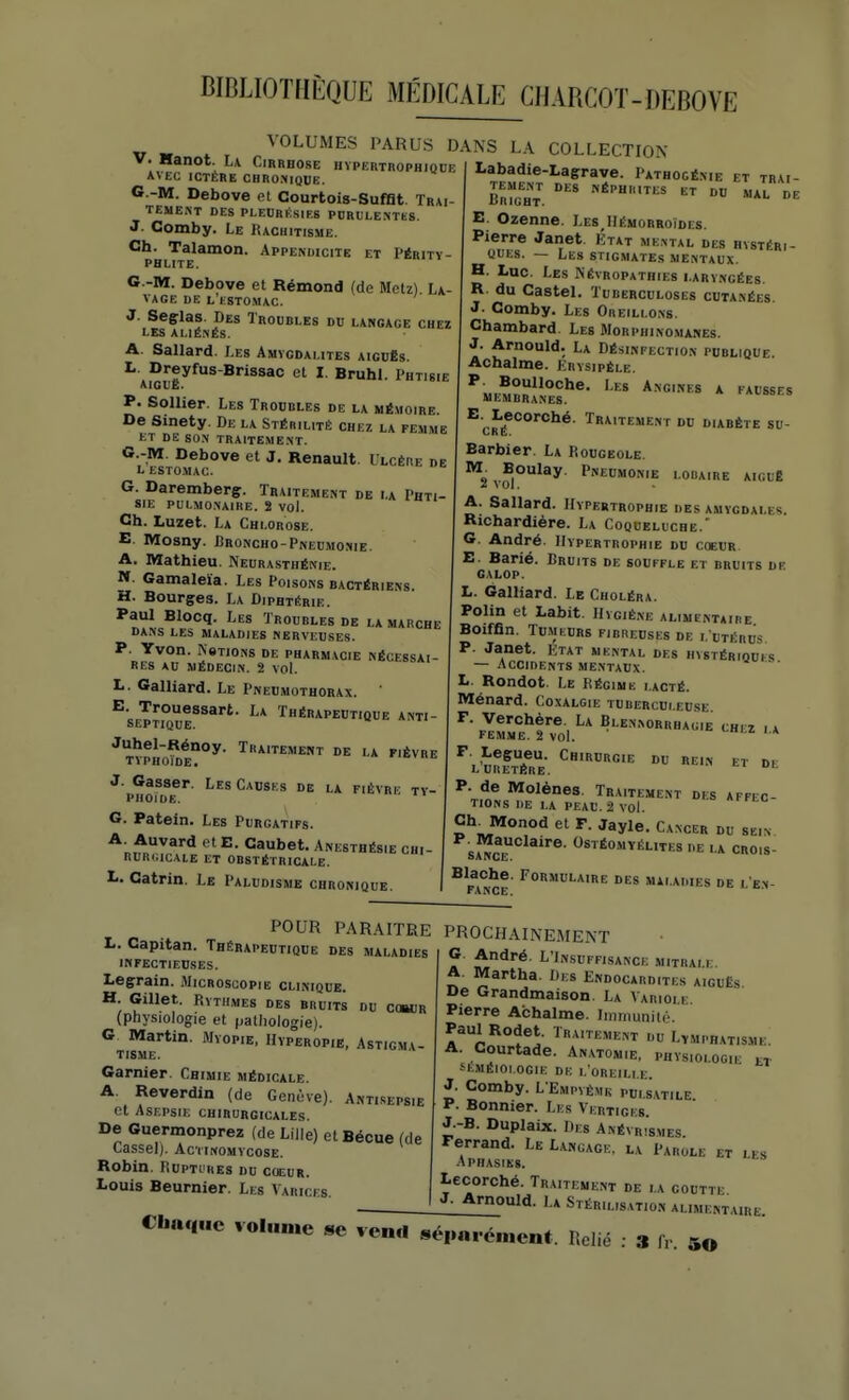 VOLUMES PARUS DANS LA COLLECTION V. Hanot. La Cirrhose hypertrophique AVEC ICTÈRE CBRO:»IQOE. G.-M. Oebove et Courtois-Sufflt. Trai TEMENT DES PLEURÉSIES PDRULE.NTÏS J- Comby. Le Rachitisme. Ch. Talamon. Appendicite et Périty PHLITE. G.-M. Debove et Rémond (de Mclz). La VAGE DE L ESTOMAC. J. Seçlas. Des Troubles du langage chez LES ALIÉNÉS. A. Sallard. Les Amygdalites aigd8s. I. Dreyfus-Brissac et I. Bruhl. Phtisie aiguë. p. Sollier. Les Troubles de la mémoire. De Sinety. De la Stérilité chez la femme ET DE SO.N TRAITE,ME.\T. G.-M. Debove et J. Renault. Ulcère de L ESTO.MAC. G. Daremberg. Traitement de la Phti- sie PULMO.\AIRE. î vol. Ch. Luzet. La Chlorose. E. Mosny. Broncho-Pneumo.me. A. Mathieu. Neurasthénie. M. Gamaleïa. Les Poisons bactériens H. Bourges. La Diphtérie. Paul Blocq. Les Troubles de la marche dans les maladies nerveuse.s. p. Yvon. Nstions de pharmacie nécessai- res AU médecin. 2 vol. L. Gaillard. Le Pneumothorax. E. Trouessart. La Thérapeutique anti SEPTIQUE. J. Gasser. Les Causes de la fièvre tv piiojde. G. Patein. Les Purgatifs. A. Auvard et E. Caubet. Anesthésie chi RUR(;icAIE et OBSTÉTRICALE. L. Catrin. Le Paludisme chronique Labadie-Lagrave. Pathogé.me et trai- tement DES NÉPHRITES ET DU MAL DE BliIGHT. E. Ozenne. Les IIémorroîdcs. Pierre Janet. État meivtal des hystéri- ques. — Les stigmates mentaux. H. Luc. Les Névropathies i.ary.\gées. R du Castel. Tuberculoses cutanées J. Comby. Les Oreillons. Chambard Les Morphinomanes. J. Arnould. La Désinfection publique. Achalme. Krysipèle. ^«PM^»*'*'^- * ►Al'SSES membranes. ^■j,J'^*<^°'Ché. Traitement du diabète su- Barbier. La Rougeole. ^\^,^0lay Pneumonie louaire aicuê A. Sallard. Hypertrophie des amygdales. Richardière. La Coqueluche.' G. André. Hypertrophie du coeur E. Barié. Bruits de souffle et bruits de galop. L. Galliard. Le Choléra. Polin et Labit. IIvgiène alimentaire Boiffin. Tumeurs fibreuses de i. utérus P. Janet. Ktat mental des hystériques — Accidents mentaux. L. Rondot. Le Régime lacté. Ménard. Coxalgie tuberculeuse F. Verchère. La Blennorrhagie chi z i a femme. 2 vol. * F Leçueu. Cbirurgie du rein et de LURETÈRE. P. de Molènes. Traitement des affec- tions IlE LA PEAU. 2 vol. ChJMonod et F. Jayle. Cancer du sein SA^Ce'*'''®' ^^^^«^ÉLITESDE LA CROIS- ^ FRANCE MALADIES DE L EN- L. Capitan. Thérapeutique des maladies INFECTIEUSES. Legrain. Microscopie clinique. H Gillet. Rythmes des bruits du c«or (physiologie et pathologie). G Martin. Myopie, Hvperopie, Astigmv- tisme. Garnier. Chimie médicale. A. Reverdin (de Genève). Antisepsie et Asepsie chirurgicales. De Guermonprez (de Lille) et Bécue (de Cassel). Actinomvcose. Robin. Ruptures du coeur. Louis Beurnier. Les Varices. POUR PARAITRE PROCHAINEMENT A t,^^^^ L'Insuffisance mitrale. A. Martha. Des Endocardites aiguës De Grandmaison. La Variole. Pierre Achalme. Iiiimuniii'. Paul Rodet. Traitement du Lvmphatismi:. A. Courtade. An.vtomie, physiologie et SEMÉIOl OGIE DE L OREILl.E. J. Comby. L Empvèmb pui.satile F. Bonnier. Les Vertiges. J.-B. Duplaix. Des Anévr.'smes Ferrand. Le Langage, la Parole et les Aphasies. Lecorché. Traitement de la goutte J. Arnould. La Stérilisation alimentaire. Chaque volume «e vend «é„«ré.nenf Relié : 3 f, 50