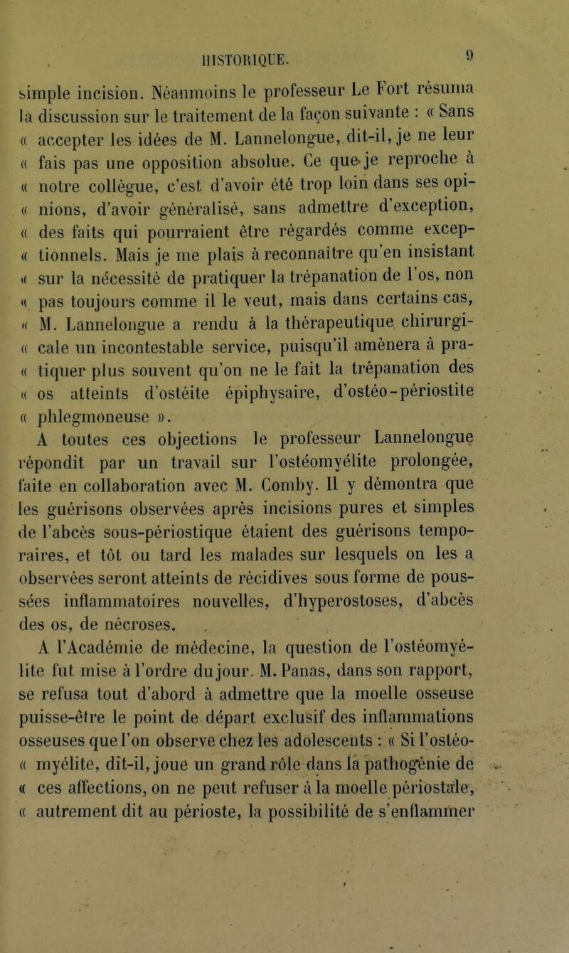 simple incision. Néanmoins le professeur Le Fort résuma la discussion sur le traitement de la façon suivante : « Sans (( accepter les idées de M. Lannelongue, dit-il, je ne leur « fais pas une opposition absolue. Ce que-je reproche à « notre collègue, c'est d'avoir été trop loin dans ses opi- « nions, d'avoir généralisé, sans admettre d'exception, « des faits qui pourraient être régardés comme excep- (( tionnels. Mais je me plais à reconnaître qu'en insistant >( sur la nécessité de pratiquer la trépanation de l'os, non « pas toujours comme il le veut, mais dans certains cas, 'i M. Lannelongue a rendu à la thérapeutique chirurgi- (( cale un incontestable service, puisqu'il amènera à pra- « tiquer plus souvent qu'on ne le fait la trépanation des (( os atteints d'ostéite épiphysaire, d'ostéo-périostite « phlegmoneuse ». A toutes ces objections le professeur Lannelongue répondit par un travail sur l'ostéomyélite prolongée, faite en collaboration avec M. Comby. 11 y démontra que les guérisons observées après incisions pures et simples de l'abcès sous-périoslique étaient des guérisons tempo- raires, et tôt ou tard les malades sur lesquels on les a observées seront atteints de récidives sous forme de pous- sées inflammatoires nouvelles, d'hyperostoses, d'abcès des os, de nécroses. A l'Académie de médecine, la question de l'ostéomyé- lite fut mise à l'ordre du jour. M. Fanas, dans son rapport, se refusa tout d'abord à admettre que la moelle osseuse puisse-être le point de départ exclusif des inflammations osseuses que l'on observe chez les adolescents : « Si l'ostéo- « myéhte, dit-il, joue un grand rôle dans la pathogénie de « ces affections, on ne peut refuser à la moelle périostaie, « autrement dit au périoste, la possibilité de s'enflammer