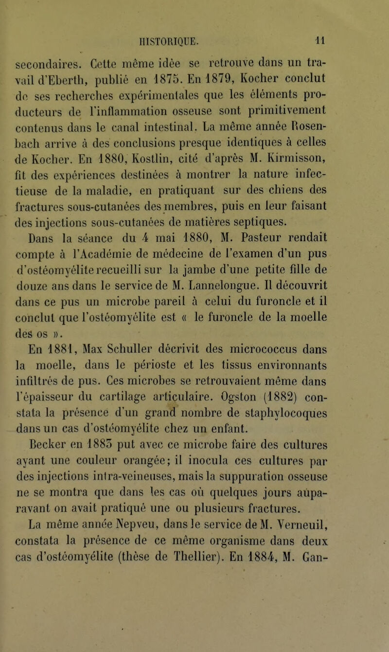 secondaires. Celte même idée se retrouve dans un tra- vail d'Ebcrth, publié en 4875. En 1879, Kocher conclut de ses recherches expérimentales que les éléments pro- ducteurs de l'inflammation osseuse sont primitivement contenus dans le canal intestinal. La même année Rosen- bach arrive à des conclusions presque identiques à celles de Kocher. En 1880, Kostlin, cité d'après M. Kirmisson, fît des expériences destinées à montrer la nature infec- tieuse de la maladie, en pratiquant sur des chiens des fractures sous-cutanées des membres, puis en leur faisant des injections sous-cutanées de matières septiques. Dans la séance du 4 mai 1880, M. Pasteur rendait compte à l'Académie de médecine de l'examen d'un pus d'ostéomyélite recueilli sur la jambe d'une petite fille de douze ans dans le service de M. Lannelongue. Il découvrit dans ce pus un microbe pareil à celui du furoncle et il conclut que l'ostéomyélite est « le furoncle de la moelle des os ». En 1881, Max Schuller décrivit des micrococcus dans la moelle, dans le périoste et les tissus environnants infiltrés de pus. Ces microbes se retrouvaient même dans l'épaisseur du cartilage articulaire. Ogston (1882) con- stata la présence d'un grand nombre de staphylocoques dans un cas d'ostéomyélite chez un enfant. Becker en 1885 put avec ce microbe faire des cultures ayant une couleur orangée; il inocula ces cultures par des injections intra-veineuses, mais la suppuration osseuse ne se montra que dans les cas où quelques jours aupa- ravant on avait pratiqué une ou plusieurs fractures. La même année Nepveu, dans le service de M. Verneuil, constata la présence de ce même organisme dans deux cas d'ostéomyélite (thèse de Thellier). En 1884, M. Gan-