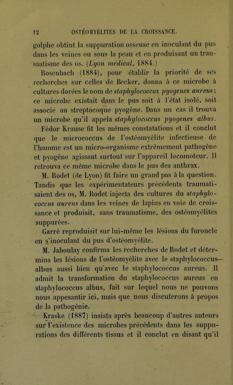 golplie obtint la suppuration osseuse en inoculant du pus dans les veines ou sous la peau et eu produisant un trau- matisme des os. {Lyon médical, 1884.) Uoscnbach (1884), pour établir la priorité de ses recherches sur celles de Beckcr, donna à ce microbe à cultures dorées le nom de staphylococcus pyoyenes aurens ; ce microbe existait dans le pus soit à l'état isolé, soit associé au streptocoque pyogène. Dans un cas il trouva un microbe qu'il appela staphylococcus pyogenes alhm. Fédor Krause fit les mêmes constatations et il conclut que le micrococcus de l'ostéomyélite infectieuse de l'homme est un micro-organisme extrêmement pathogène et pyogène agissant surtout sur l'appareil locomoteur. Il retrouva ce même microbe dans le pus des antiirax. M. Rodet (He Lyon) fit faire un grand pas à la question. Tandis que les expérimentateurs précédents traumati- saient des os, M. Rodet injecta des cultures du staphylo- coccus aureus dans les veines de lapins en voie de crois- sance et produisit, sans traumatisme, des ostéomyélites suppurées. Garré reproduisit sur lui-même les lésions du furoncle en s'inoculant du pus d'ostéomyélite. M. Jaboulay confirma les recherches de Rodet et déter- mina les lésions de l'ostéomyélite avec le staphylococcus— albus aussi bien qu'avec le staphylococcus aureus. Il admit la transformation du staphylococcus aureus en staphylococcus albus, fait sur lequel nous ne pouvons nous appesantir ici, mais que nous discuterons à propos de la pathogénie. Kraske (1887) insista après beaucoup d'autres auteurs sur l'existence des microbes précédents dans les suppu- rations des différents tissus et il conclut en disant qu'il