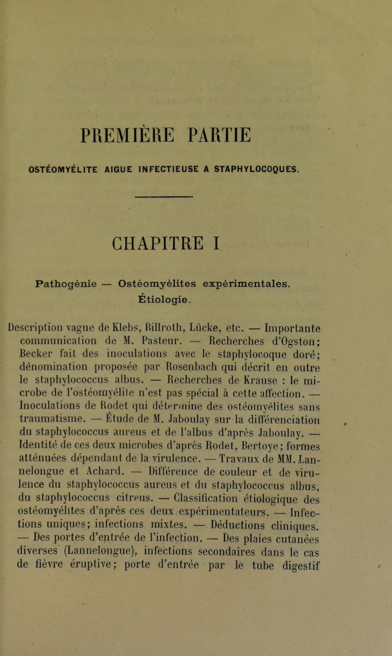 PREMIÈRE PARTIE OSTÉOMYÉLITE AIGUË INFECTIEUSE A STAPHYLOCOQUES. CHAPITRE I Pathogénie — Ostéomyélites expérimentales. Etiologie. Description vague de Klebs, Rillroth, Lûcke, etc. — Importante communication de M. Pasteur. — Recherches d'Ogston; Beciver fait des inoculations avec le staphylocoque doré; dénomination proposée par Rosenbach qui décrit en outre le staphylococcus albus. — Recherches de Krause : le mi- crobe de l'ostéomyélile n'est pas spécial à cette afTection. — Inoculations de Hodet qui détt^nnine des ostéomyélites sans traumatisme. — Étude de M. Jaboulay sur la différenciation du staphylococcus aureus et de l'albus d'après Jaboulay. — Identité de ces deux microbes d'après Rodet, Bertoye; formes atténuées dépendant de la virulence. — Travaux de MM. Lan- nelongue et Achard. — Différence de couleur et de viru- lence du staphylococcus aureus et du staphylococcus albus, du staphylococcus citreus. — Classification étiologique des ostéomyélites d'après ces deux expérimentateurs. — Infec- tions uniques; infections mixtes. — Déductions cliniques. — Des portes d'entrée de l'infection. — Des plaies cutanées diverses (Lannelongue), infections secondaires dans le cas de fièvre érupfive; porte d'entrée par le tube digestif