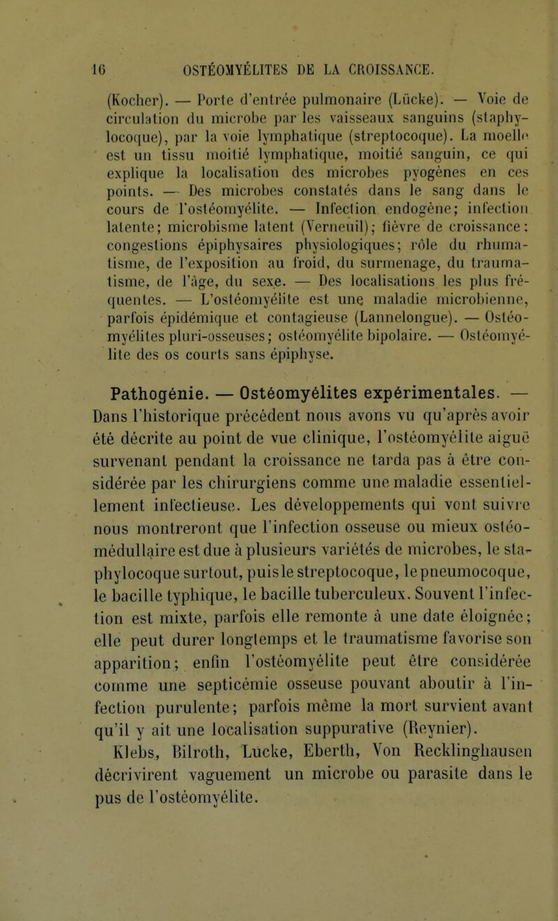 (Kocher). — Porte d'entrée pulmonaire (Lùcke). — Voie de circulation du microbe par les vaisseaux sanguins (staphy- locoque), par la voie lymphati(iue (streptocoque). La moelle est un tissu moitié lymphatique, moitié sanguin, ce qui explique la localisation des microbes pyogènes en ces points. — Des microbes constatés dans le sang dans le cours de l'ostéomyélite. — Infection endogène; inlectioii latente; microbisme latent (Verneuil); fièvre de croissance; congestions épiphysaires physiologiques; nMe du rhuma- tisme, de l'exposition au froid, du surmenage, du trauma- tisme, lie l'âge, du sexe. — Des localisations les plus fré- quentes. — L'ostéomyélite est une maladie microbienne, parfois épidémique et contagieuse (Lannelongue). — Ostéo- myélites pluri-osseuses; ostéomyélite bipolaire. — Ostéomyé- lite des os courts sans épiphyse. Pathogénie. — Ostéomyélites expérimentales. — Dans l'historique précédent nous avons vu qu'après avoir été décrite au point de vue clinique, rostéomyélile aiguë survenant pendant la croissance ne tarda pas à être con- sidérée par les chirurgiens comme une maladie essentiel- lement infectieuse. Les développements qui vont suivi e nous montreront que l'infection osseuse ou mieux ostéo- médullijire est due à plusieurs variétés de microbes, le sta- phylocoque surtout, puis le streptocoque, le pneumocoque, le bacille typhique, le bacille tuberculeux. Souvent l'infec- tion est mixte, parfois elle remonte à une date éloignée; elle peut durer longtemps et le traumatisme favorise son apparition; enfin l'ostéomyélite peut être considérée comme une septicémie osseuse pouvant aboutir à l'in- fection purulente; parfois même la mort survient avant qu'il y ait une localisation suppurative (Reynier). Klebs, Bilrotb, Lucke, Eberth, Von Recklinghauscn décrivirent vaguement un microbe ou parasite dans le pus de l'ostéomyélite.