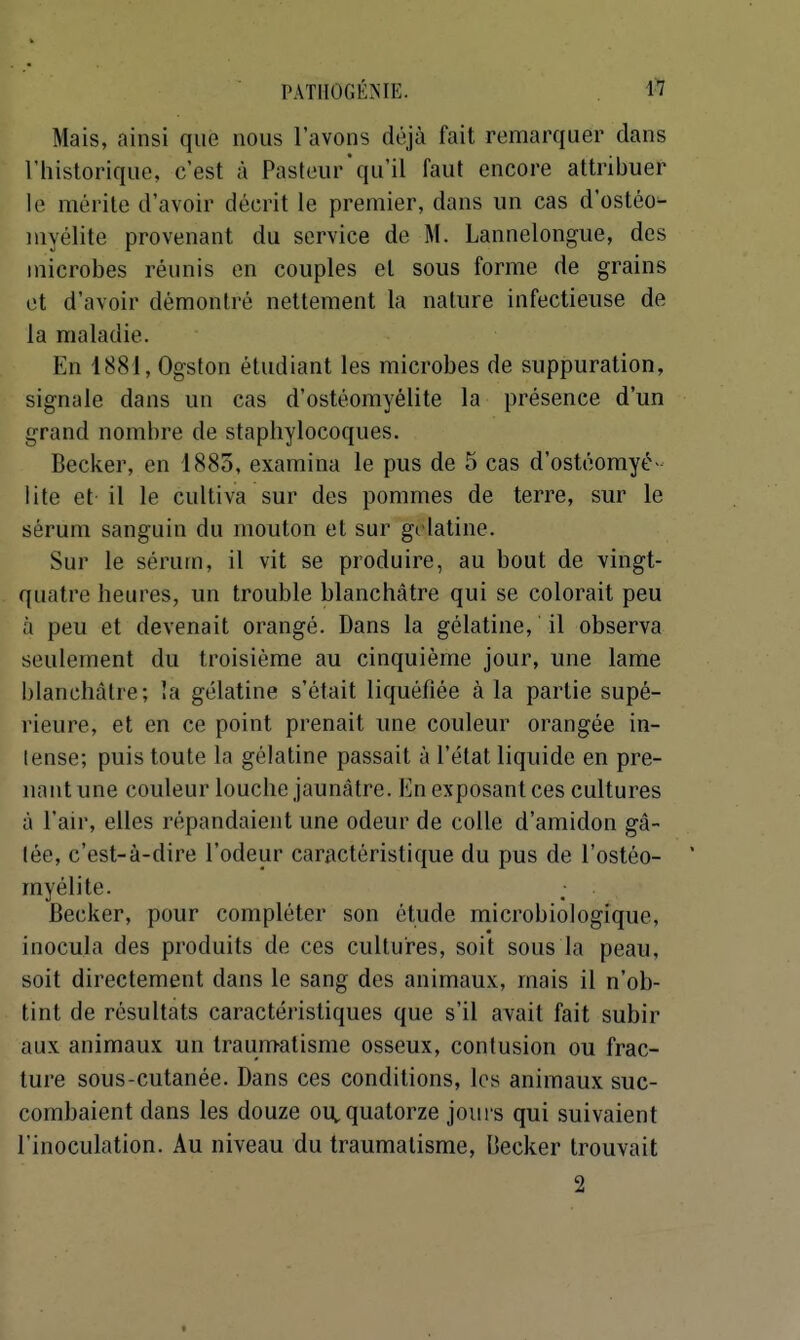 Mais, ainsi que nous l'avons déjà fait remarquer dans l'historique, c'est à Pasteur qu'il faut encore attribuer le mérite d'avoir décrit le premier, dans un cas d'ostéo- myélite provenant du service de M. Lannelongue, des microbes réunis en couples et sous forme de grains et d'avoir démontré nettement la nature infectieuse de la maladie. En 1881, Ogston étudiant les microbes de suppuration, signale dans un cas d'ostéomyélite la présence d'un grand nombre de staphylocoques. Becker, en 1883, examina le pus de 5 cas d'ostéomyé- lite et il le cultiva sur des pommes de terre, sur le sérum sanguin du mouton et sur gélatine. Sur le sérum, il vit se produire, au bout de vingt- quatre heures, un trouble blanchâtre qui se colorait peu à peu et devenait orangé. Dans la gélatine, il observa seulement du troisième au cinquième jour, une lame blanchâtre; la gélatine s'était liquéfiée à la partie supé- rieure, et en ce point prenait une couleur orangée in- lense; puis toute la gélatine passait à l'état liquide en pre- nant une couleur louche jaunâtre. En exposant ces cultures à l'air, elles répandaient une odeur de colle d'amidon gâ- tée, c'est-à-dire l'odeur caractéristique du pus de l'ostéo- myélite. Becker, pour compléter son étude microbiologique, inocula des produits de ces cultures, soit sous la peau, soit directement dans le sang des animaux, mais il n'ob- tint de résultats caractéristiques que s'il avait fait subir aux animaux un traumatisme osseux, contusion ou frac- ture sous-cutanée. Dans ces conditions, les animaux suc- combaient dans les douze on quatorze joui s qui suivaient l'inoculation. Au niveau du traumatisme, Becker trouvait 2