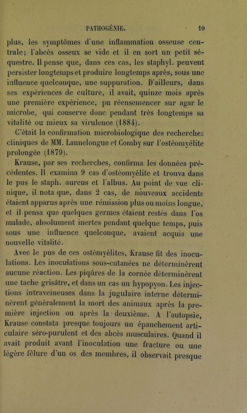 plus, les symptômes d'une indammation osseuse cen- trale; l'abcès osseux se vide et il en sort un petit sér questre. Il pense que, dans ces cas, les staphyl. peuvent persister longtemps et produire longtemps après, sous une influence quelconque, une suppuration. D'ailleurs, dans ses expériences de culture, il avait, quinze mois après une première expérience, pu réenseraencer sur agar le microl>e, qui conserve donc pendant très longtemps sa vitalité ou mieux sa virulence (1884). C'était la confirmation microbiologique des recherches cliniques de MM. Lannelongue et Comby sur l'ostéomyélite prolongée (1879). Krause, par ses recherches, confirma les données pré- cédentes. Il examina 9 cas d'ostéomyélite et trouva dans le pus le staph. aureus et l'albus. Au point de vue cli- nique, il nota que, dans 2 cas, de nouveaux accidents étaient apparus après une rémission plus ou moins longue, et il pensa que quelques germes étaient restés dans l'os malade, absolument inertes pendant quelque temps, puis sous une influence quelconque, avaient acquis une nouvelle vitalité. Avec le pus de ces ostémyélites, Krause fît des inocu- lations. Les inoculations sous-cutanées ne déterminèrent aucune réaction. Les piqûres de la cornée déterminèrent une tache grisâtre, et dans un cas un hypopyon. Les injec- tions intraveineuses dans la jugulaire interne détermi- nèrent généralement la mort des animaux après la pre- mière injection ou après la deuxième. A l'autopsie, Krause constata presque toujours un épanchement arti- culaire séro-purulent et des abcès musculaires. Quand il avait produit avant l'inoculation une fracture ou une légère fêlure d'un os des membres, il observait presque