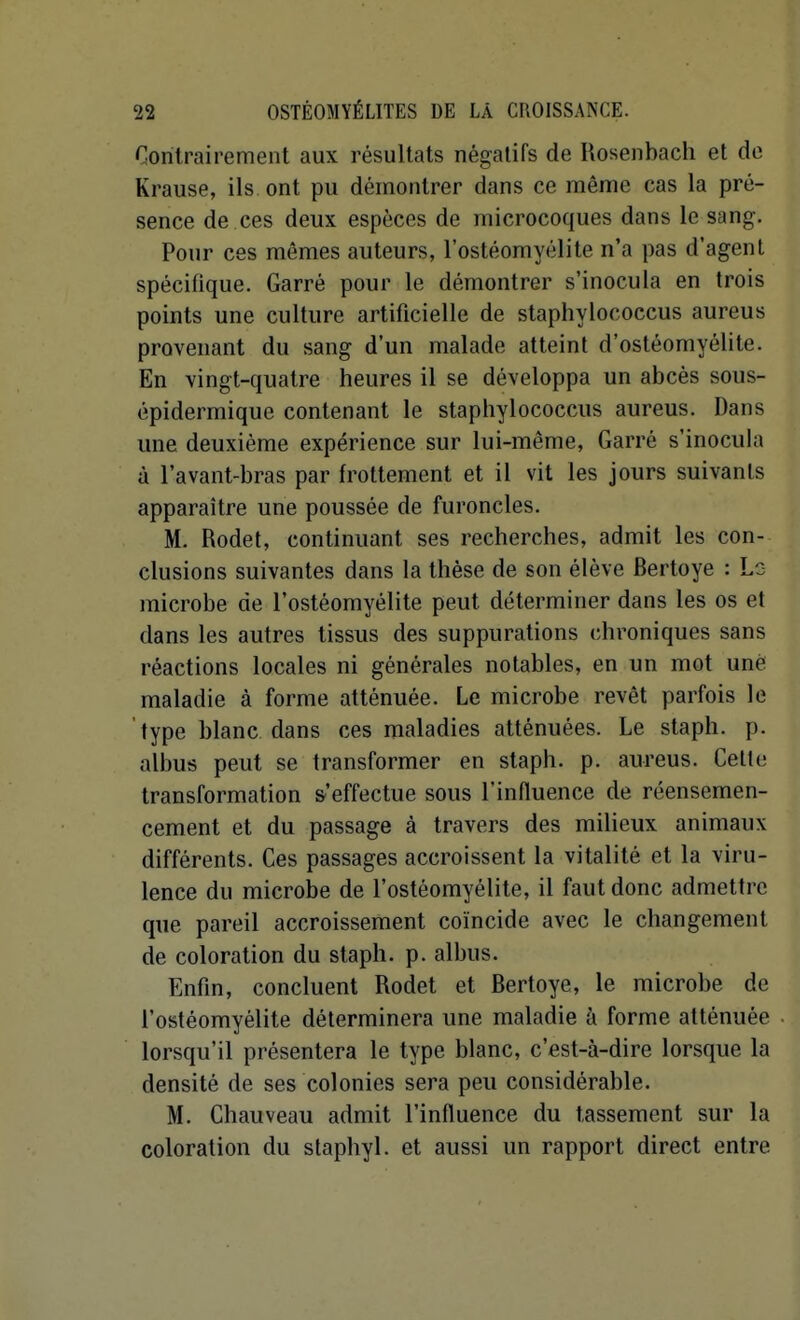 Contrairement aux résultats négatifs de Uosenbach et de Krause, ils ont pu démontrer dans ce même cas la pré- sence de ces deux espèces de microcoques dans le sang. Pour ces mêmes auteurs, l'ostéomyélite n'a pas d'agent spécifique. Garré pour le démontrer s'inocula en trois points une culture artificielle de staphylococcus aureus provenant du sang d'un malade atteint d'ostéomyélite. En vingt-quatre heures il se développa un abcès sous- épidermique contenant le staphylococcus aureus. Dans une deuxième expérience sur lui-même, Garré s'inocula à l'avant-bras par frottement et il vit les jours suivants apparaître une poussée de furoncles. M. Rodet, continuant ses recherches, admit les con- clusions suivantes dans la thèse de son élève Bertoye : Ls microbe de l'ostéomyélite peut déterminer dans les os et dans les autres tissus des suppurations chroniques sans réactions locales ni générales notables, en un mot uné maladie à forme atténuée. Le microbe revêt parfois le type blanc dans ces maladies atténuées. Le staph. p. albus peut se transformer en staph. p. aureus. Celle transformation s'effectue sous l'influence de réensemen- cement et du passage à travers des milieux animaux différents. Ces passages accroissent la vitalité et la viru- lence du microbe de l'ostéomyélite, il faut donc admettre que pareil accroissement coïncide avec le changement de coloration du staph. p. albus. Enfin, concluent Rodet et Bertoye, le microbe de l'ostéomyélite déterminera une maladie à forme atténuée lorsqu'il présentera le type blanc, c'est-à-dire lorsque la densité de ses colonies sera peu considérable. M. Chauveau admit l'influence du tassement sur la coloration du stapliyl. et aussi un rapport direct entre