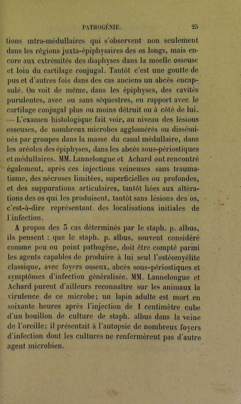 lions inlra-méduUaires qui s'observent non seulement dans les régions juxta-épiphysaires des os longs, mais en- core aux extrémités des diaphyses dans la moelle osseuse et loin du cartilage conjugal. Tantôt c'est une goutte de pus et d'autres fois dans des cas anciens un abcès encap- sulé. On voit de même, dans les épiphyses, des cavités purulentes, avec ou sans séquestres, en rapport avec le cartilage conjugal plus ou moins détruit ou à côté de lui. — L'examen liistologique fait voir, au niveau des lésions osseuses, de nombreux microbes agglomérés ou dissémi- nés par groupes dans la masse du canal médullaire, dans les aréoles des épiphyses, dans les abcès sous-périostiques et médullaires. MM. Lannelongue et Achard ont rencontré également, après ces injections veineuses sans trauma- tisme, des nécroses limitées, superficielles ou profondes, et des suppurations articulaires, tantôt liées aux altéra- tions des os qui les produisent, tantôt sans lésions des os, c'est-à-dire représentant des localisations initiales de linfection. A propos des 3 cas déterminés par le staph. p. albus, ils pensent : que le staph. p. albus, souvent considéré comme peu ou point pathogène, doit être compté parmi les agents capables de produire à lui seul l'ostéomyélite classique, avec foyors osseux, abcès sous-périostiques et symptômes d'infection généralisée. MM. Lannelongue et Achard purent d'ailleurs reconnaître sur les animaux la virulence de ce microbe; un lapin adulte est mort en soixante heures après l'injection de 1 centimètre cube d'un bouillon de culture de staph. albus dans la veine de l'oreille; il présentait à l'autopsie de nombreux foyers d'infection dont les cultures ne renfermèrent pas d'autre agent microbien.