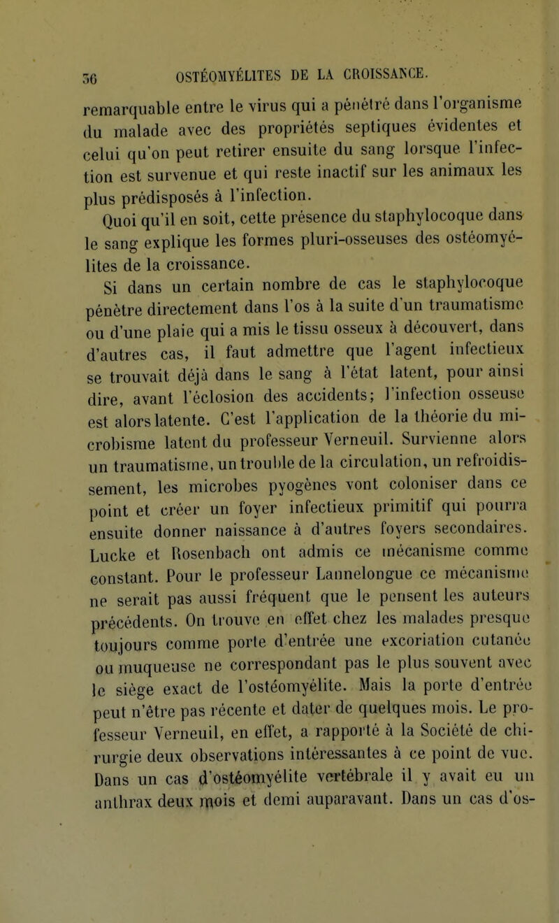 remarquable entre le virus qui a pénélré dans l'organisme du malade avec des propriétés sepliques évidentes et celui qu'on peut retirer ensuite du sang lorsque l'infec- tion est survenue et qui reste inactif sur les animaux les plus prédisposés à l'infection. Quoi qu'il en soit, cette présence du staphylocoque dans le sang explique les formes pluri-osseuses des ostéomyé- lites de la croissance. Si dans un certain nombre de cas le staphylocoque pénètre directement dans l'os à la suite d'un traumatisme ou d'une plaie qui a mis le tissu osseux à découvert, dans d'autres cas, il faut admettre que l'agent infectieux se trouvait déjà dans le sang à l'état latent, pour ainsi dire, avant l'éclosion des accidents; l'infection osseuse est alors latente. C'est l'application de la théorie du mi- crobisme latent du professeur Verneuil. Survienne alors un traumatisme, un troul)le de la circulation, un refroidis- sement, les microbes pyogènos vont coloniser dans ce point et créer un foyer infectieux primitif qui poun-a ensuite donner naissance à d'autres foyers secondaires. Lucke et Rosenbach ont admis ce mécanisme comme constant. Pour le professeur Lannelongue ce mécanisme ne serait pas aussi fréquent que le pensent les auteurs précédents. On trouve en effet chez les malades presque toujours comme porte d'entrée une excoriation cutanée ou muqueuse ne correspondant pas le plus souvent avec le siège exact de l'ostéomyélite. Mais la porte d'entrée peut n'être pas récente et dater de quelques mois. Le pro- fesseur Yerneuil, en effet, a rapporté à la Société de chi- rurgie deux observations intéressantes à ce point de vue. Dans un cas d'ostéomyélite vertébrale il y avait eu un anthrax deux mois et demi auparavant. Dans un cas d'os-