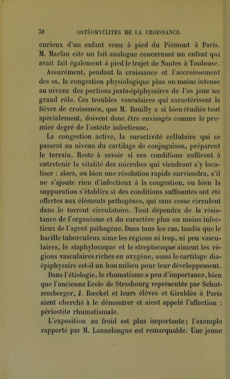 curieux d'un enfant venu à pied du Piémont à Paris. M. Marfan cite un fait analogue concernant un enfant qui avait fait également à pied le trajet de Nantes à Toulouse. Assurément, pendant la croissance et l'accroissement des os, la congestion physiologique plus ou moins intense au niveau des portions juxta-épiphysaires de l'os joue un grand rôle. Ces troubles vasculaires qui caractérisent la fièvre de croissance, que M. Bouilly a si bien étudiée tout spécialement, doivent donc être envisagés comme le pre- mier degré de l'ostéite infectieuse. La congestion active, la suractivité cellulaire qui se passent au niveau du cartilage de conjugaison, préparent le terrain. Reste à savoir si ces conditions suffiront à entretenir la vitalité des microbes qui viendront s'y loca- liser : alors, ou bien une résolution rapide surviendra, s'il ne s'ajoute rien d'infectieux à la congestion, ou bien la suppuration s'établira si des conditions suffisantes ont été offertes aux éléments pathogènes, qui sans cesse circulent dans le torrent circulatoire. Tout dépendra de la résis- tance de l'organisme et du caractère plus ou moins infec- tieux de l'agent pathogène. Dans tous les cas, tandis que le bacille tuberculeux aime les régions ni trop, ni peu vascu- laires, le staphylocoque et le streptocoque aiment les ré- gions vasculaires riches en oxygène, aussi le cartilage dia- épiphysaire est-il un bon milieu pour leur développement. Dans l'étiologie, le rhumatisme a peu d'importance, bien que l'ancienne Ecole de Strasbourg représentée par Schut- zemberger, J. Bœckel et leurs élèves et Giraldès à Paris aient cherché à le démontrer et aient appelé l'affection : périostite rhumatismale. L'exposition au froid est plus importante; l'exemple rapporté par M. Lannelongue est remarquable. Une jeune