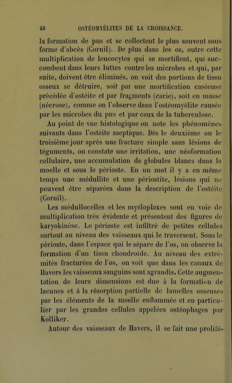 la formation de pus et se collectent le plus souvent sous forme d'abcès (Cornil). De plus dans les os, outre cette multiplication de leucocytes qui se mortifient, qui suc- combent dans leurs luttes contre les microbes et qui, par suite, doivent être éliminés, on voit des portions de tissu osseux se détruire, soiî par une mortification caséeusc précédée d'ostéite et par fragments (carie), soit en masse (nécrose), comme on l'observe dans l'ostéomyélite causée par les microbes du pus et par ceux de la tuberculose. Au point de vue histologique on note les phénomènes suivants dans l'ostéite aseptique. Dès le deuxième ou le troisième jour après une fracture simple sans lésions de téguments, on constate une irritation, une néoformalion cellulaire, une accumulation de globules blancs dans la moelle et sous le périoste. En un mot il y a en mêni(> temps une méduUite et une périostite, lésions qui ne peuvent être séparées dans la description de l'ostéile (Cornil). Les médullocelles et les myéloplaxes sont en voie de multiplication très évidente et présentent des figures de karyokinèse. Le périoste est infiltré de petites cellules surtout au niveau des vaisseaux qui le traversent. Sous le périoste, dans l'espace qui le sépare de l'os, on observe la formation d'un tissu chondroïde. Au niveau des extré- mités fracturées de l'os, on voit que dans les canaux de Havers les vaisseaux sanguins sont agrandis. Cette augmen- tation de leurs dimensions est due à la formatitm de lacunes et à la résorption partielle de lamelles osseuses par les éléments de la moelle endammée et en particu- lier par les grandes cellules appelées ostéophages par Kolliker. Autour des vaisseaux de Havers, il se fait une prolifé-