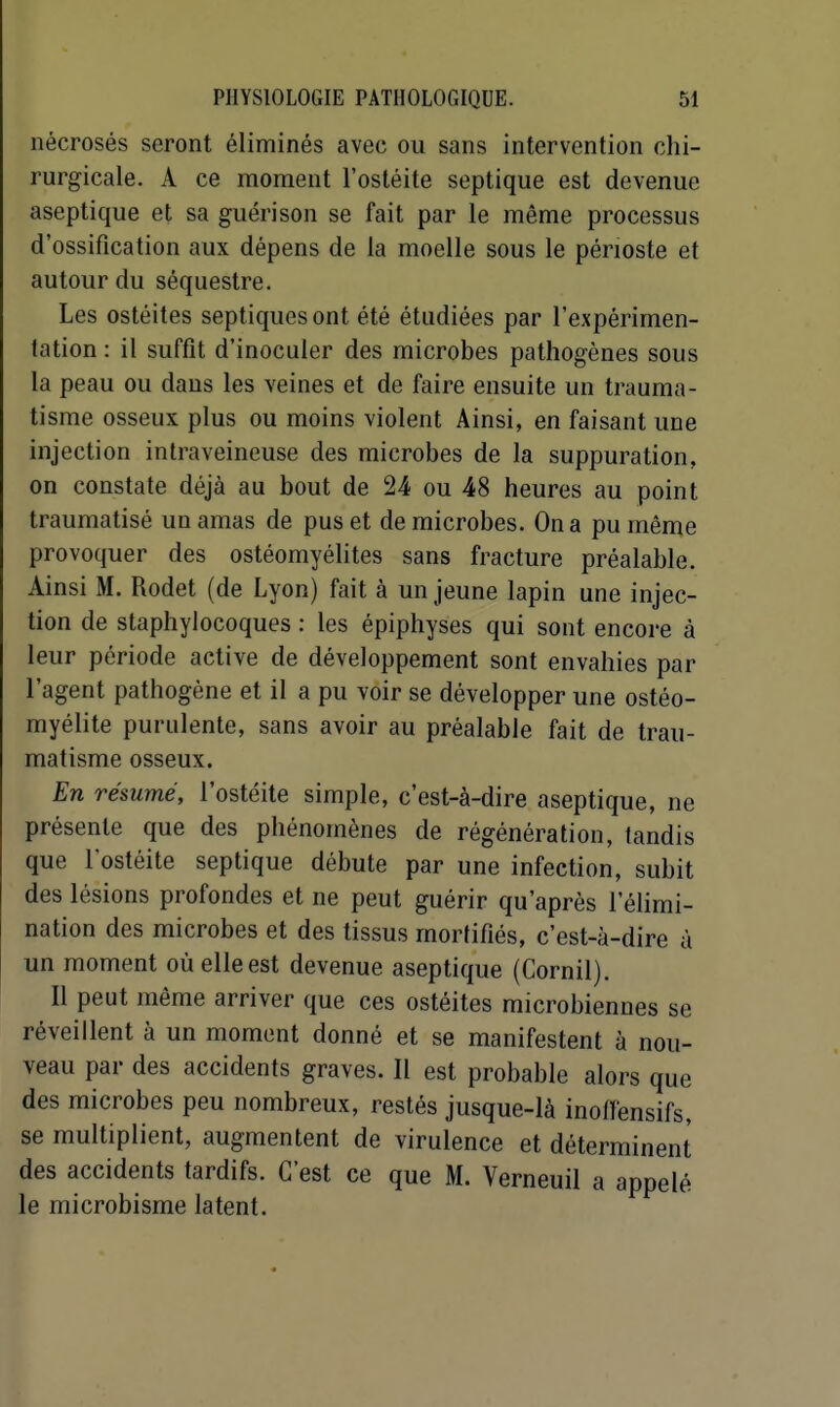 nécrosés seront éliminés avec ou sans intervention chi- rurgicale. A ce moment l'ostéite septique est devenue aseptique et sa guéri son se fait par le même processus d'ossification aux dépens de la moelle sous le périoste et autour du séquestre. Les ostéites septiquesont été étudiées par l'expérimen- tation : il suffît d'inoculer des microbes pathogènes sous la peau ou dans les veines et de faire ensuite un trauma- tisme osseux plus ou moins violent Ainsi, en faisant une injection intraveineuse des microbes de la suppuration, on constate déjà au bout de 24 ou 48 heures au point traumatisé un amas de pus et de microbes. On a pu même provoquer des ostéomyélites sans fracture préalable. Ainsi M. Rodet (de Lyon) fait à un jeune lapin une injec- tion de staphylocoques : les épiphyses qui sont encore à leur période active de développement sont envahies par l'agent pathogène et il a pu voir se développer une ostéo- myélite purulente, sans avoir au préalable fait de trau- matisme osseux. En résume, l'ostéite simple, c'est-à-dire aseptique, ne présente que des phénomènes de régénération, tandis que lostéite septique débute par une infection, subit des lésions profondes et ne peut guérir qu'après l'élimi- nation des microbes et des tissus mortifiés, c'est-à-dire à un moment où elle est devenue aseptique (Cornil). Il peut même arriver que ces ostéites microbiennes se réveillent à un moment donné et se manifestent à nou- veau par des accidents graves. Il est probable alors que des microbes peu nombreux, restés jusque-là inotlensifs, se multiplient, augmentent de virulence et déterminent des accidents tardifs. C'est ce que M. Verneuil a appelé le microbisme latent.