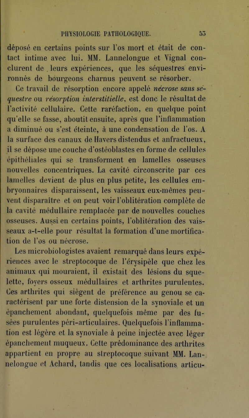 déposé en certains points sur l'os mort et était de con- tact intime avec lui. MM. Lannelongue et Vignal con- clurent de , leurs expériences, que les séquestres envi- ronnés de bourgeons charnus peuvent se résorber. Ce travail de résorption encore appelé nécrose sans sé- questre ou résolution interstitielle, est donc le résultat de l'activité cellulaire. Cette raréfaction, en quelque point qu'elle se fasse, aboutit ensuite, après que l'inflammation a diminué ou s'est éteinte, à une condensation de l'os. A la surface des canaux de Havers distendus et anfractueux, il se dépose une couche d'ostéoblastes en forme de cellules épithéliales qui se transforment en lamelles osseuses nouvelles concentriques. La cavité circonscrite par ces lamelles devient de plus en plus petite, les cellules em- bryonnaires disparaissent, les vaisseaux eux-mêmes peu- vent disparaître et on peut voir l'oblitération complète de la cavité médullaire remplacée par de nouvelles couches osseuses. Aussi en certains points, l'oblitération des vais- seaux a-t-elle pour résultat la formation d'une mortifica- tion de l'os ou nécrose. Les microbiologistes avaient remarqué dans leurs expé- riences avec le streptocoque de l'érysipèle que chez les animaux qui mouraient, il existait des lésions du sque- lette, foyers osseux médullaires et arthrites purulentes. Ces arthrites qui siègent de préférence au genou se ca- ractérisent par une forte distension de la synoviale et un épanchement abondant, quelquefois même par des fu- sées purulentes péri-articulaires. Quelquefois l'inflamma- tion est légère et la synoviale à peine injectée avec léger épanchement muqueux. Cette prédominance des arthrites appartient en propre au slreptocoquc suivant MM. Lan- nelongue o.l Achard, tandis que ces localisations articu-