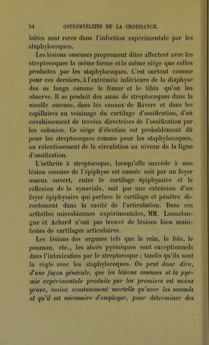 laires sont rares dans l'infection expérimentale par les staphylocoques. Les lésions osseuses proprement dites affectent avec les streptocoques la même forme et le même siège que celles produites par les staphylocoques. C'est surtout comme pour ces derniers, à l'extrémité inférieure de la diaphyse des os longs comme le fémur et le tibia qu'on les observe. Il se produit des amas de streptocoques dans la moelle osseuse, dans les canaux de Havers et dans les capillaires au voisinage du cartilage d'ossification, d'où envahissement de travées directrices de l'ossification par les colonies. Ce siège d'élection est probablement dû pour les streptocoques comme pour les staphylocoques, au ralentissement de la circulation au niveau de la ligne d'ossification. L'arthrite à streptocoque, lorsqu'elle succède à une lésion osseuse de l'épiphyse est causée soit par un foyer osseux ouvert, entre le cartilage épiphysaire et la réflexion de la synoviale, soit par une extension d'un foyer épiphysaire qui perfore le cartilage et pénètre di- rectement dans la cavité de l'articulation. Dans ces arthrites microbiennes expérimentales, MM. Lannelon- gue et Achard n'ont pas trouvé de lésions bien mani- festes de cartilages articulaires. Les lésions des organes tels que le rein, le foie, le poumon, etc., les abcès pyémiques sont exceptionnels dans l'intoxication par le streptocoque ; tandis qu'ils sont la règle avec les staphylocoques. On peut donc dire, d'une façon générale, que les lésions osseuses et la pyé- mie expérimentale produite par les premiers est moins igrave, moins, constamment mortelle quavec les seconds et qu'il est nécessaire d'employer, pour déterminer des