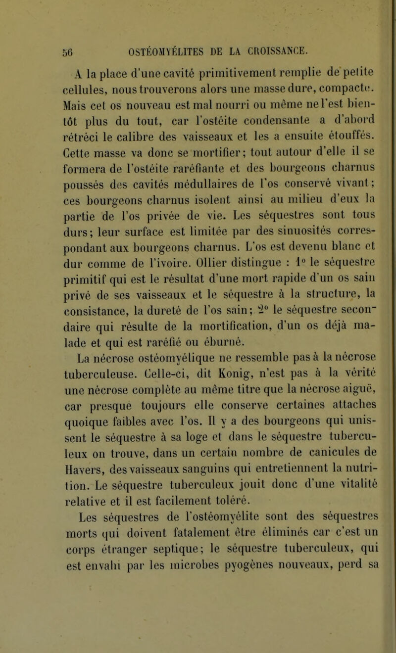 A la place d'une cavité primitivement remplie de pelite cellules, nous trouverons alors une masse dure, compacte. Mais cet os nouveau est mal nourri ou même ne l'est bien- tôt plus du tout, car l'ostéite condensante a d'abord rétréci le calibre des vaisseaux et les a ensuite étouffés. Cette masse va donc se mortifier; tout autour d'elle il se formera de l'ostéite raréfiante et des bourgeons cbarnus poussés dos cavités médullaires de l'os conservé vivant ; ces bourgeons charnus isolent ainsi au milieu d'eux la partie de l'os privée de vie. Les séquestres sont tous durs; leur surface est limitée par des sinuosités corres- pondant aux bourgeons charnus. L'os est devenu blanc et dur comme de l'ivoire. Ollier distingue : 1° le séquestre primitif qui est le résultat d'une mort rapide d'un os sain privé de ses vaisseaux et le séquestre à la structure, la consistance, la dureté de l'os sain; 'i le séquestre secon- daire qui résulte de la mortification, d'un os déjà ma- lade et qui est raréfié ou éburné. La nécrose ostéomyélique ne ressemble pas à la nécrose tuberculeuse. Celle-ci, dit Konig, n'est pas à la vérité une nécrose complète au même titre que la nécrose aiguë, car presque toujours elle conserve certaines attaches quoique faibles avec l'os. Il y a des bourgeons qui unis- sent le séquestre à sa loge et dans le séquestre tubercu- leux on trouve, dans un certain nombre de canicules de Havers, des vaisseaux sanguins qui entretiennent la nutri- tion. Le séquestre tuberculeux jouit donc d'une vitalité relative et il est facilement toléré. Les séquestres de l'ostéomyélite sont des séquestres morts qui doivent fatalement être éliminés car c'est un corps étranger septique; le séquestre tuberculeux, qui est envahi par les microbes pyogènes nouveaux, perd sa