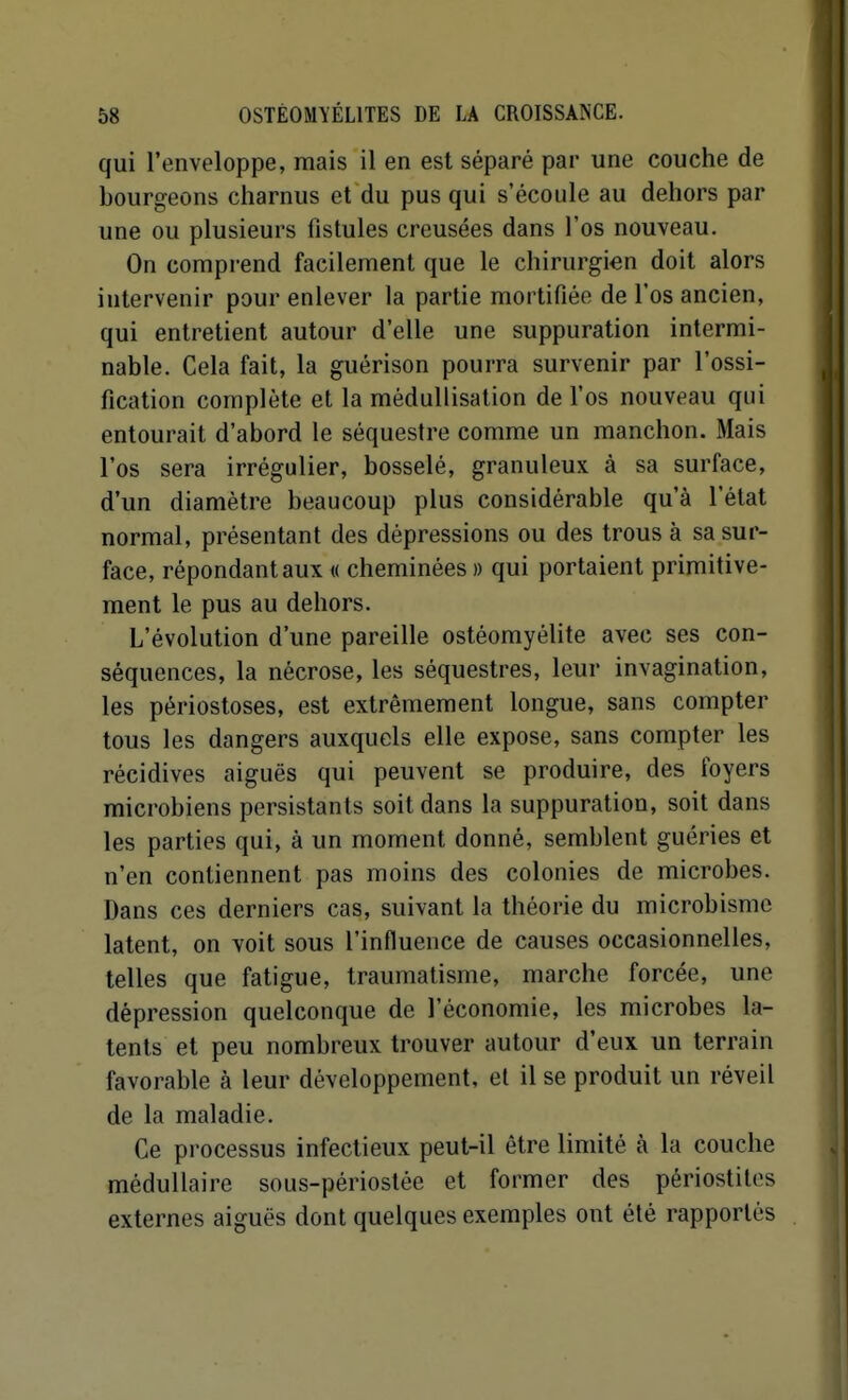 qui l'enveloppe, mais il en est séparé par une couche de bourgeons charnus et du pus qui s'écoule au dehors par une ou plusieurs fistules creusées dans l'os nouveau. On compi-end facilement que le chirurgien doit alors intervenir pour enlever la partie mortifiée de l'os ancien, qui entretient autour d'elle une suppuration intermi- nable. Cela fait, la guérison pourra survenir par l'ossi- fication complète et la médullisation de l'os nouveau qui entourait d'abord le séquestre comme un manchon. Mais l'os sera irrégulier, bosselé, granuleux à sa surface, d'un diamètre beaucoup plus considérable qu'à l'état normal, présentant des dépressions ou des trous à sa sur- face, répondant aux « cheminées » qui portaient primitive- ment le pus au dehors. L'évolution d'une pareille ostéomyélite avec ses con- séquences, la nécrose, les séquestres, leur invagination, les périostoses, est extrêmement longue, sans compter tous les dangers auxquels elle expose, sans compter les récidives aiguës qui peuvent se produire, des foyers microbiens persistants soit dans la suppuration, soit dans les parties qui, à un moment donné, semblent guéries et n'en contiennent pas moins des colonies de microbes. Dans ces derniers cas, suivant la théorie du microbismc latent, on voit sous l'influence de causes occasionnelles, telles que fatigue, traumatisme, marche forcée, une dépression quelconque de l'économie, les microbes la- tents et peu nombreux trouver autour d'eux un terrain favorable à leur développement, et il se produit un réveil de la maladie. Ce processus infectieux peut-il être limité à la couche médullaire sous-périostée et former des périostites externes aiguës dont quelques exemples ont été rapportés