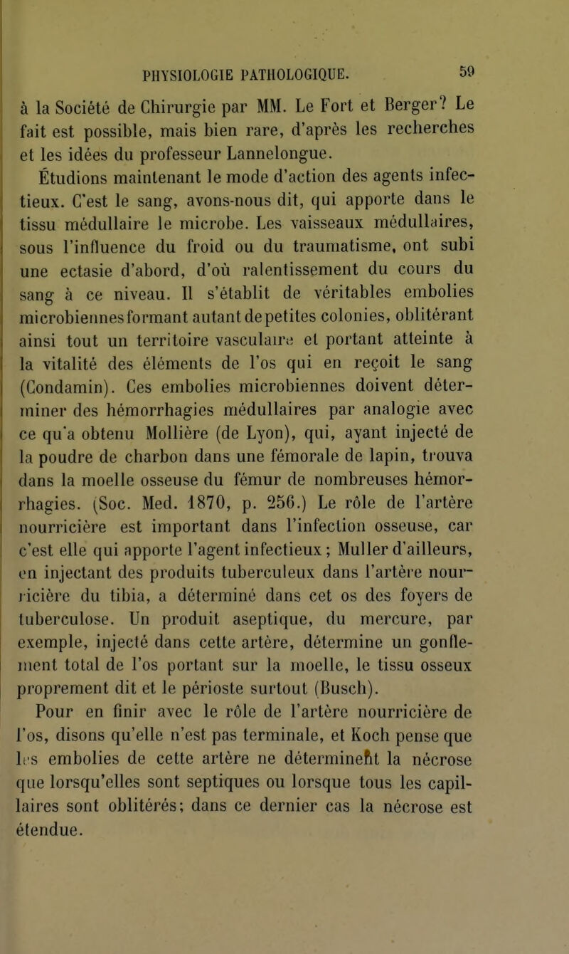 à la Société de Chirurgie par MM. Le Fort et Berger? Le fait est possible, mais bien rare, d'après les recherches et les idées du professeur Lannelongue. Étudions maintenant le mode d'action des agents infec- tieux. C'est le sang, avons-nous dit, qui apporte dans le tissu médullaire le microbe. Les vaisseaux médulhiires, sous l'influence du froid ou du traumatisme, ont subi une ectasie d'abord, d'où ralentissement du cours du sang à ce niveau. Il s'établit de véritables embolies microbiennes formant autant de petites colonies, oblitérant ainsi tout un territoire vasculair^ et portant atteinte à la vitalité des éléments de l'os qui en reçoit le sang (Condamin). Ces embolies microbiennes doivent déter- miner des hémorrhagies médullaires par analogie avec ce qu'a obtenu Mollière (de Lyon), qui, ayant injecté de la poudre de charbon dans une fémorale de lapin, trouva dans la moelle osseuse du fémur de nombreuses hémor- rhagies. (Soc. Med. 1870, p. 256.) Le rôle de l'artère nourricière est important dans l'infection osseuse, car c'est elle qui apporte l'agent infectieux ; MuUer d'ailleurs, en injectant des produits tuberculeux dans l'artère nour- j icière du tibia, a déterminé dans cet os des foyers de tuberculose. Un produit aseptique, du mercure, par exemple, injecté dans cette artère, détermine un gonfle- ment total de l'os portant sur la moelle, le tissu osseux proprement dit et le périoste surtout (Busch). Pour en finir avec le rôle de l'artère nourricière de l'os, disons qu'elle n'est pas terminale, et Koch pense que les embolies de cette artère ne déterminent la nécrose que lorsqu'elles sont septiques ou lorsque tous les capil- laires sont oblitérés; dans ce dernier cas la nécrose est étendue.