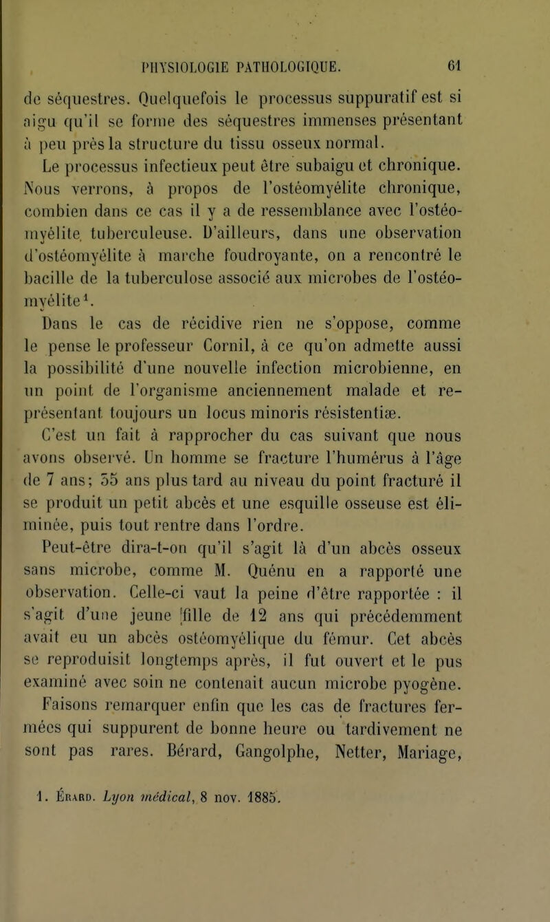 de séquestres. Quelquefois le processus suppuratif est si nigu qu'il se forme des séquestres immenses présentant à peu près la structure du tissu osseux normal. Le processus infectieux peut être subaigu et chronique. Nous verrons, à propos de l'ostéomyélite chronique, combien dans ce cas il y a de ressemblance avec l'ostéo- myélite tuberculeuse. D'ailleurs, dans une observation d'ostéomyélite à marche foudroyante, on a rencontré le bacille de la tuberculose associé aux mici'obes de l'ostéo- myélite ^ Dans le cas de récidive rien ne s'oppose, comme le pense le professeur Cornil, à ce qu'on admette aussi la possibilité d'une nouvelle infection microbienne, en un point de l'organisme anciennement malade et re- présentant toujours un locus minoris résistentise. C'est un fait à rapprocher du cas suivant que nous avons observé. Un homme se fracture l'humérus à l'âge (le 7 ans; 55 ans plus tard au niveau du point fracturé il se produit un petit abcès et une esquille osseuse est éli- minée, puis tout rentre dans l'ordre. Peut-être dira-t-on qu'il s'agit là d'un abcès osseux sans microbe, comme M. Quénu en a rapporté une observation. Celle-ci vaut la peine d'être rapportée : il s'agit d'une jeune |fille de 12 ans qui précédemment avait eu un abcès ostéomyélique du fémur. Cet abcès se reproduisit longtemps après, il fut ouvert et le pus examiné avec soin ne contenait aucun microbe pyogène. Faisons remarquer enfin que les cas de fractures fer- mées qui suppurent de bonne heure ou tardivement ne sont pas rares. Bérard, Gangolphe, Netter, Mariage, 1. Érard. Lyon médical, 8 nov. 1885.